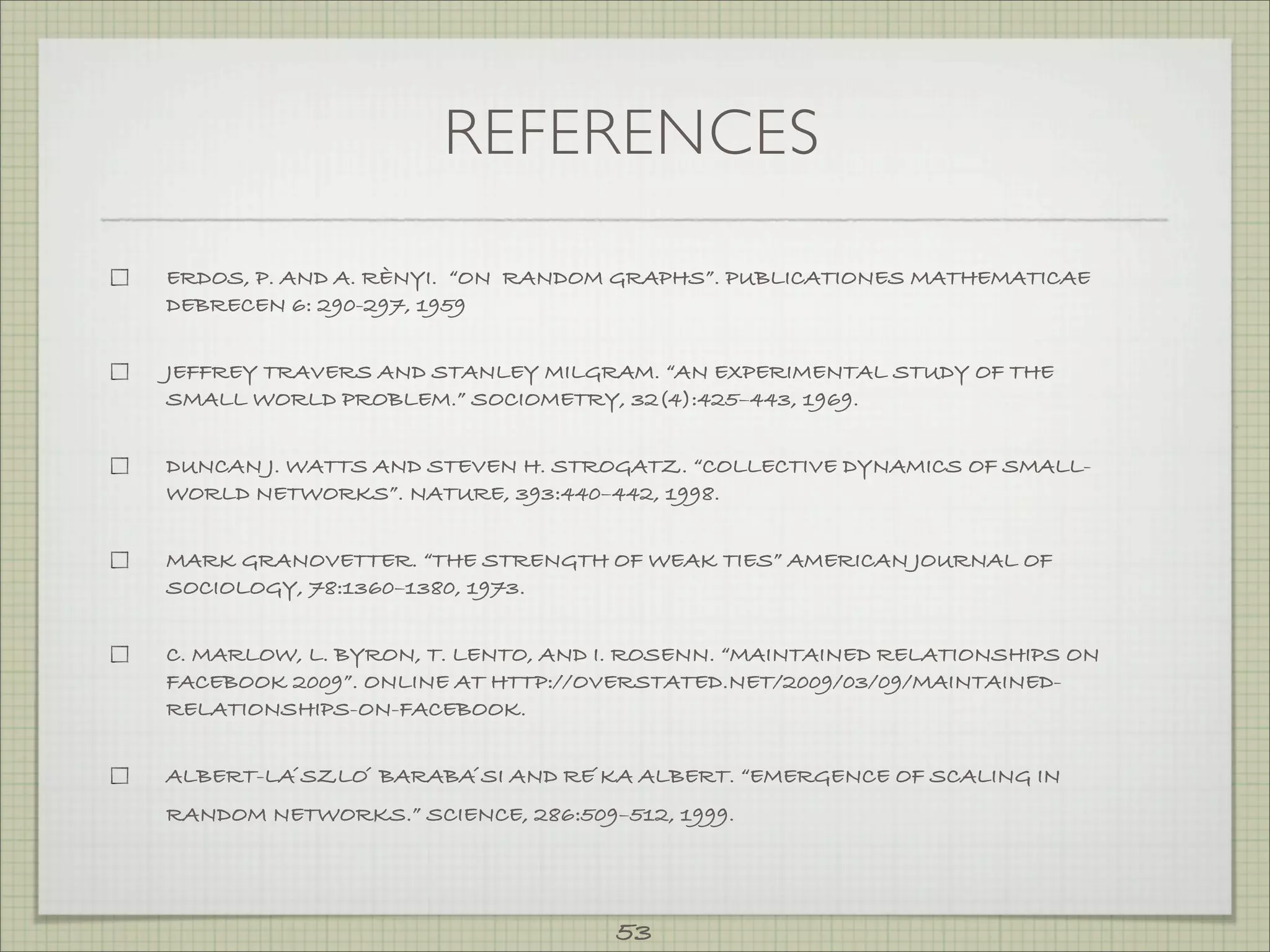 REFERENCES

ERDOS, P. AND A. RÈNYI. “ON RANDOM GRAPHS”. PUBLICATIONES MATHEMATICAE
DEBRECEN 6: 290-297, 1959


JEFFREY TRAVERS AND STANLEY MILGRAM. “AN EXPERIMENTAL STUDY OF THE
SMALL WORLD PROBLEM.” SOCIOMETRY, 32(4):425–443, 1969.


DUNCAN J. WATTS AND STEVEN H. STROGATZ. “COLLECTIVE DYNAMICS OF SMALL-
WORLD NETWORKS”. NATURE, 393:440–442, 1998.


MARK GRANOVETTER. “THE STRENGTH OF WEAK TIES” AMERICAN JOURNAL OF
SOCIOLOGY, 78:1360–1380, 1973.


C. MARLOW, L. BYRON, T. LENTO, AND I. ROSENN. “MAINTAINED RELATIONSHIPS ON
FACEBOOK 2009”. ONLINE AT HTTP://OVERSTATED.NET/2009/03/09/MAINTAINED-
RELATIONSHIPS-ON-FACEBOOK.


ALBERT-LA ́SZLO ́ BARABA ́SI AND RE ́KA ALBERT. “EMERGENCE OF SCALING IN
RANDOM NETWORKS.” SCIENCE, 286:509–512, 1999.




                                    53
 