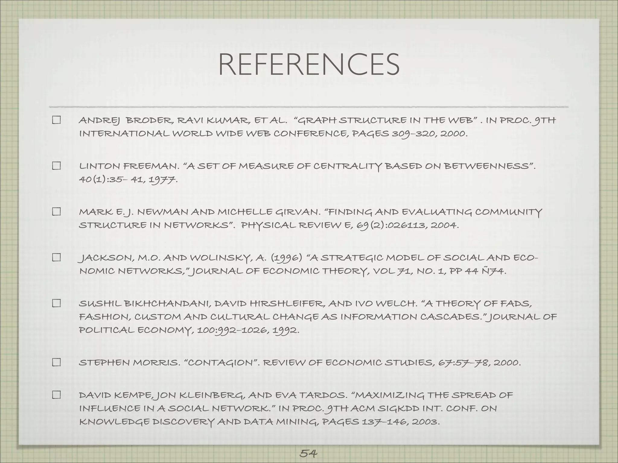 REFERENCES
ANDREJ BRODER, RAVI KUMAR, ET AL. “GRAPH STRUCTURE IN THE WEB” . IN PROC. 9TH
INTERNATIONAL WORLD WIDE WEB CONFERENCE, PAGES 309–320, 2000.


LINTON FREEMAN. “A SET OF MEASURE OF CENTRALITY BASED ON BETWEENNESS”.
40(1):35– 41, 1977.


MARK E. J. NEWMAN AND MICHELLE GIRVAN. “FINDING AND EVALUATING COMMUNITY
STRUCTURE IN NETWORKS”. PHYSICAL REVIEW E, 69(2):026113, 2004.


JACKSON, M.O. AND WOLINSKY, A. (1996) “A STRATEGIC MODEL OF SOCIAL AND ECO-
NOMIC NETWORKS,” JOURNAL OF ECONOMIC THEORY, VOL 71, NO. 1, PP 44 Ñ74.


SUSHIL BIKHCHANDANI, DAVID HIRSHLEIFER, AND IVO WELCH. “A THEORY OF FADS,
FASHION, CUSTOM AND CULTURAL CHANGE AS INFORMATION CASCADES.” JOURNAL OF
POLITICAL ECONOMY, 100:992–1026, 1992.


STEPHEN MORRIS. “CONTAGION”. REVIEW OF ECONOMIC STUDIES, 67:57–78, 2000.


DAVID KEMPE, JON KLEINBERG, AND EVA TARDOS. “MAXIMIZING THE SPREAD OF
INFLUENCE IN A SOCIAL NETWORK.” IN PROC. 9TH ACM SIGKDD INT. CONF. ON
KNOWLEDGE DISCOVERY AND DATA MINING, PAGES 137–146, 2003.


                                    54
 