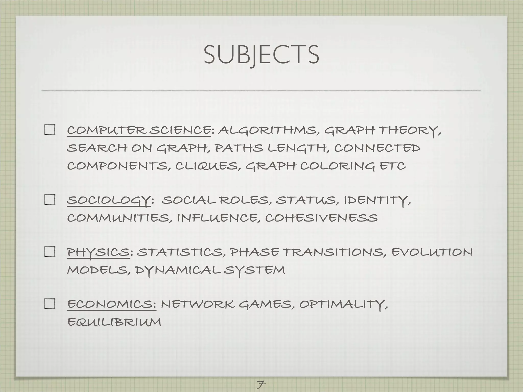 SUBJECTS

COMPUTER SCIENCE: ALGORITHMS, GRAPH THEORY,
SEARCH ON GRAPH, PATHS LENGTH, CONNECTED
COMPONENTS, CLIQUES, GRAPH COLORING ETC

SOCIOLOGY: SOCIAL ROLES, STATUS, IDENTITY,
COMMUNITIES, INFLUENCE, COHESIVENESS

PHYSICS: STATISTICS, PHASE TRANSITIONS, EVOLUTION
MODELS, DYNAMICAL SYSTEM

ECONOMICS: NETWORK GAMES, OPTIMALITY,
EQUILIBRIUM



                       7
 