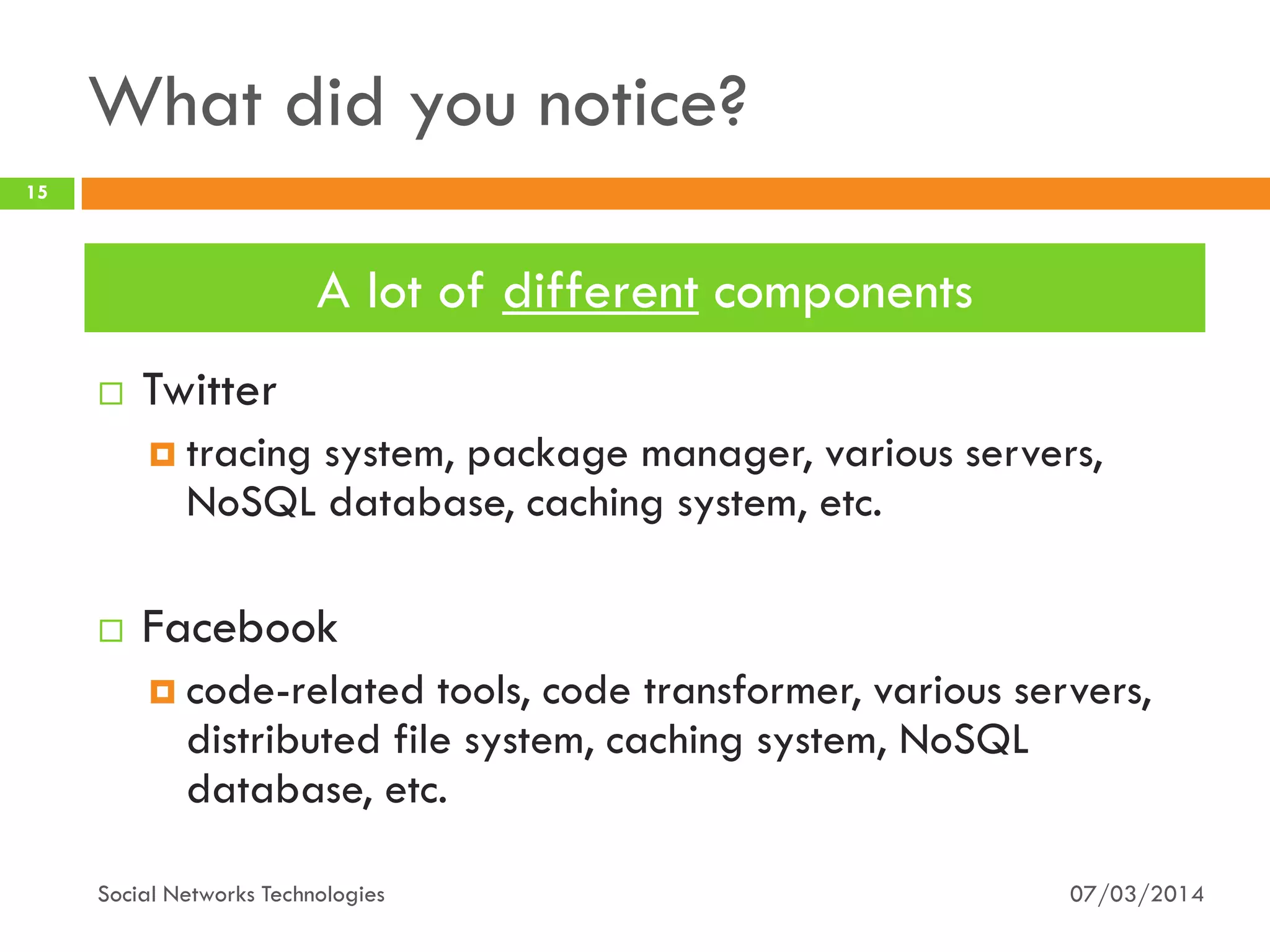 What did you notice?
 Twitter
 tracing system, package manager, various servers,
NoSQL database, caching system, etc.
 Facebook
 code-related tools, code transformer, various servers,
distributed file system, caching system, NoSQL
database, etc.
07/03/2014
15
Social Networks Technologies
A lot of different components
 