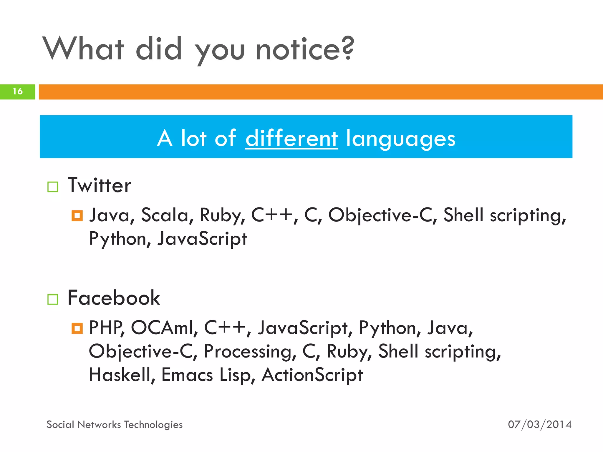 What did you notice?
 Twitter
 Java, Scala, Ruby, C++, C, Objective-C, Shell scripting,
Python, JavaScript
 Facebook
 PHP, OCAml, C++, JavaScript, Python, Java,
Objective-C, Processing, C, Ruby, Shell scripting,
Haskell, Emacs Lisp, ActionScript
07/03/2014
16
Social Networks Technologies
A lot of different languages
 