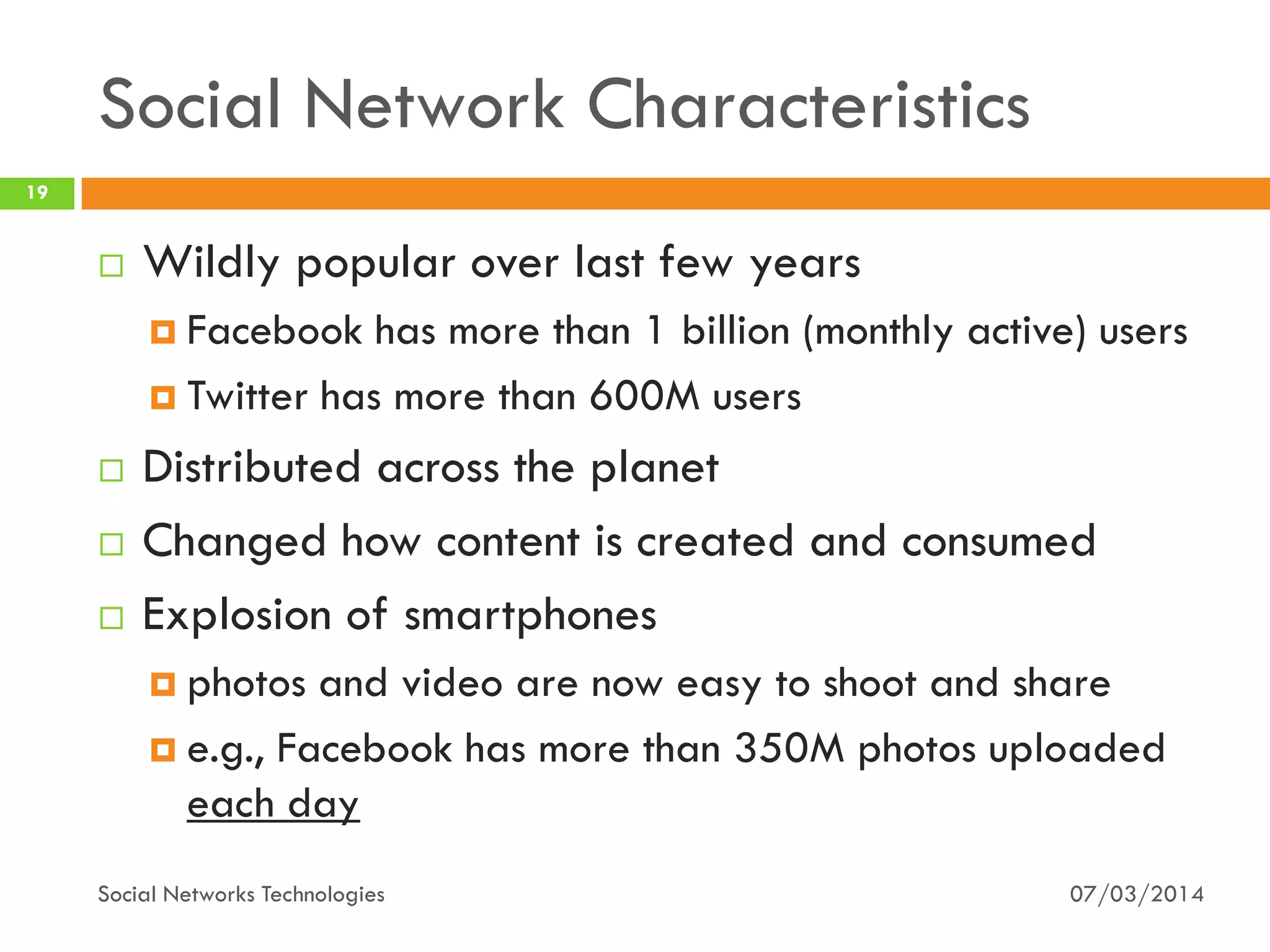 Social Network Characteristics
07/03/2014Social Networks Technologies
19
 Wildly popular over last few years
 Facebook has more than 1 billion (monthly active) users
 Twitter has more than 600M users
 Distributed across the planet
 Changed how content is created and consumed
 Explosion of smartphones
 photos and video are now easy to shoot and share
 e.g., Facebook has more than 350M photos uploaded
each day
 