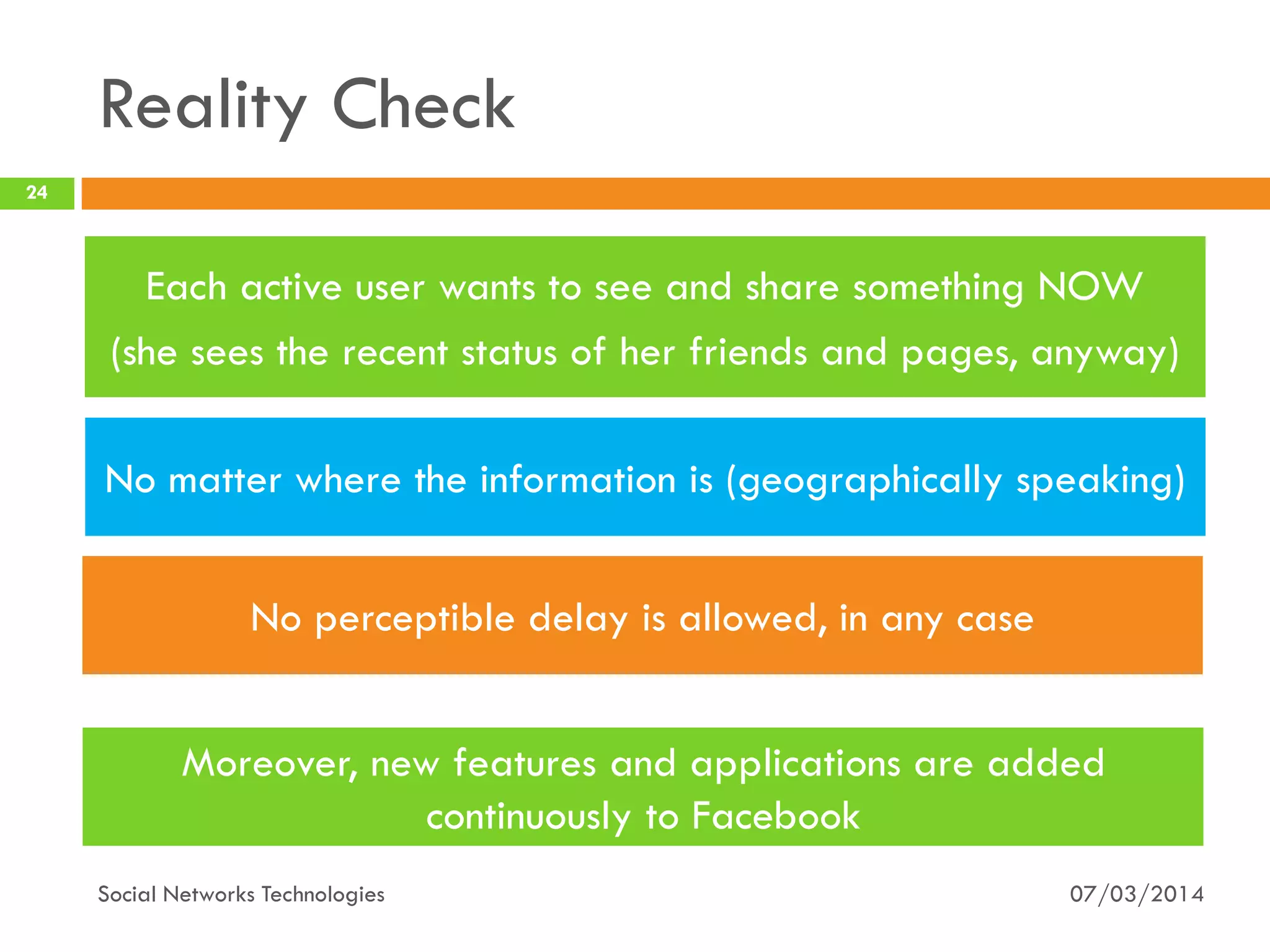 07/03/2014
24
Social Networks Technologies
Moreover, new features and applications are added
continuously to Facebook
Reality Check
No perceptible delay is allowed, in any case
Each active user wants to see and share something NOW
(she sees the recent status of her friends and pages, anyway)
No matter where the information is (geographically speaking)
 