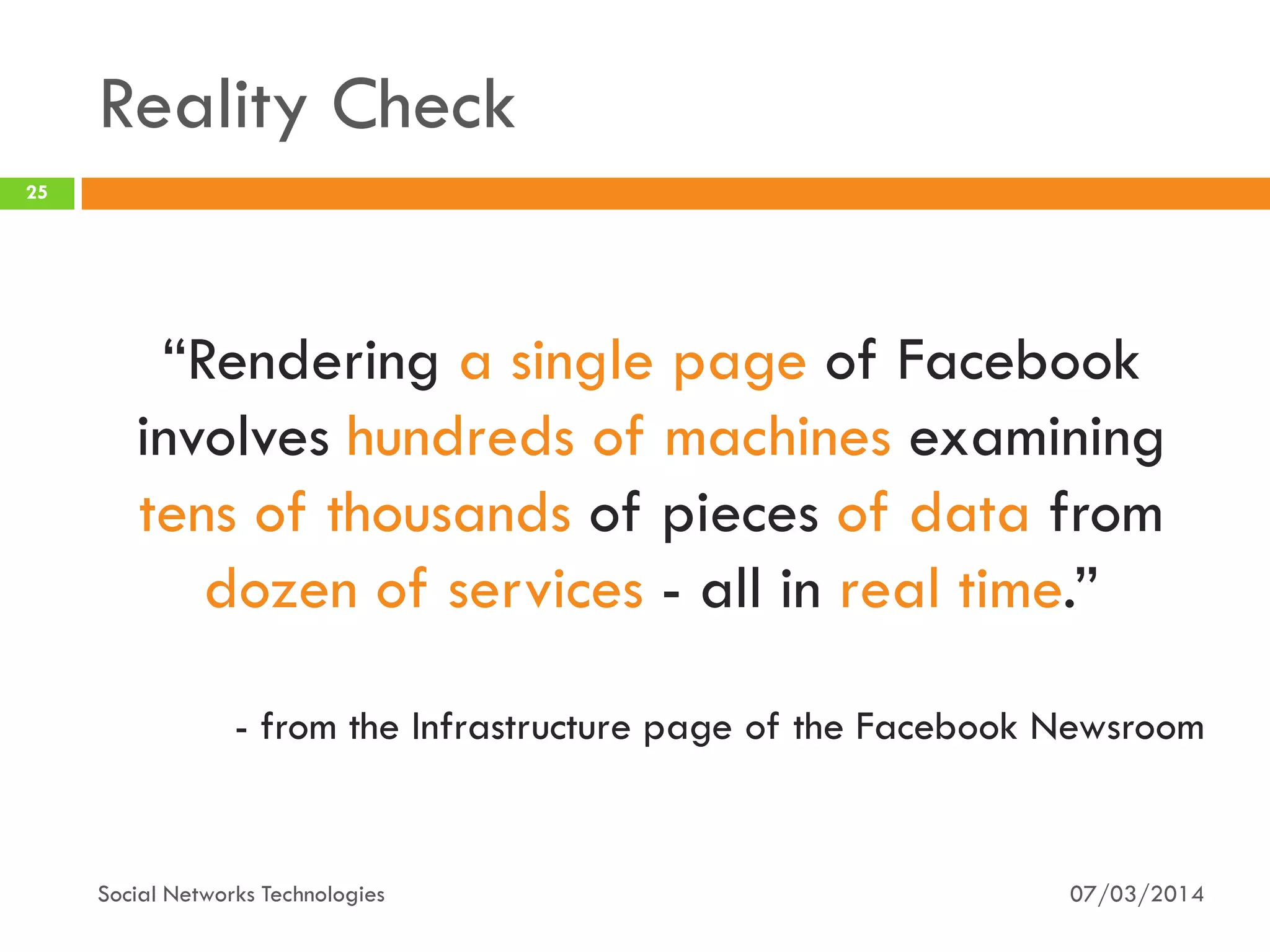 Reality Check
07/03/2014Social Networks Technologies
25
“Rendering a single page of Facebook
involves hundreds of machines examining
tens of thousands of pieces of data from
dozen of services - all in real time.”
- from the Infrastructure page of the Facebook Newsroom
 