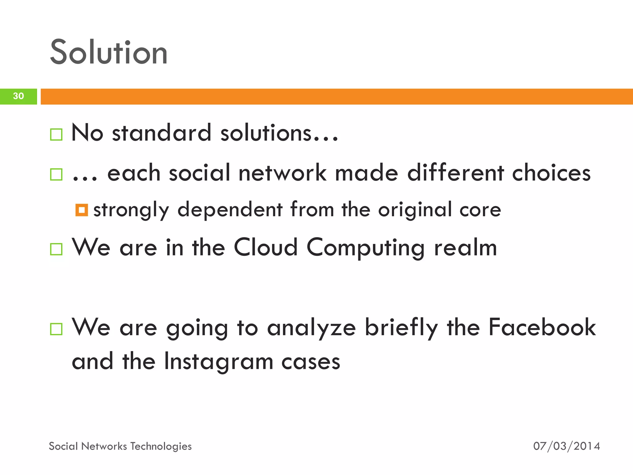 Solution
07/03/2014Social Networks Technologies
30
 No standard solutions…
 … each social network made different choices
 strongly dependent from the original core
 We are in the Cloud Computing realm
 We are going to analyze briefly the Facebook
and the Instagram cases
 
