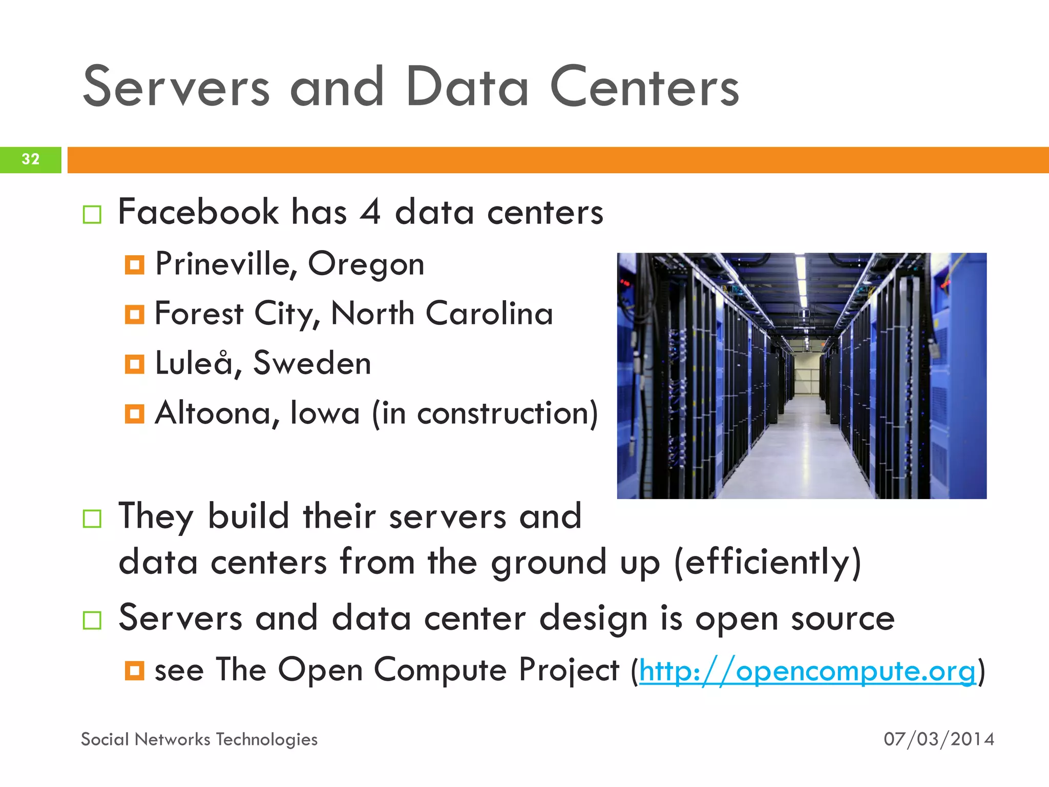 Servers and Data Centers
07/03/2014Social Networks Technologies
32
 Facebook has 4 data centers
 Prineville, Oregon
 Forest City, North Carolina
 Luleå, Sweden
 Altoona, Iowa (in construction)
 They build their servers and
data centers from the ground up (efficiently)
 Servers and data center design is open source
 see The Open Compute Project (http://opencompute.org)
 