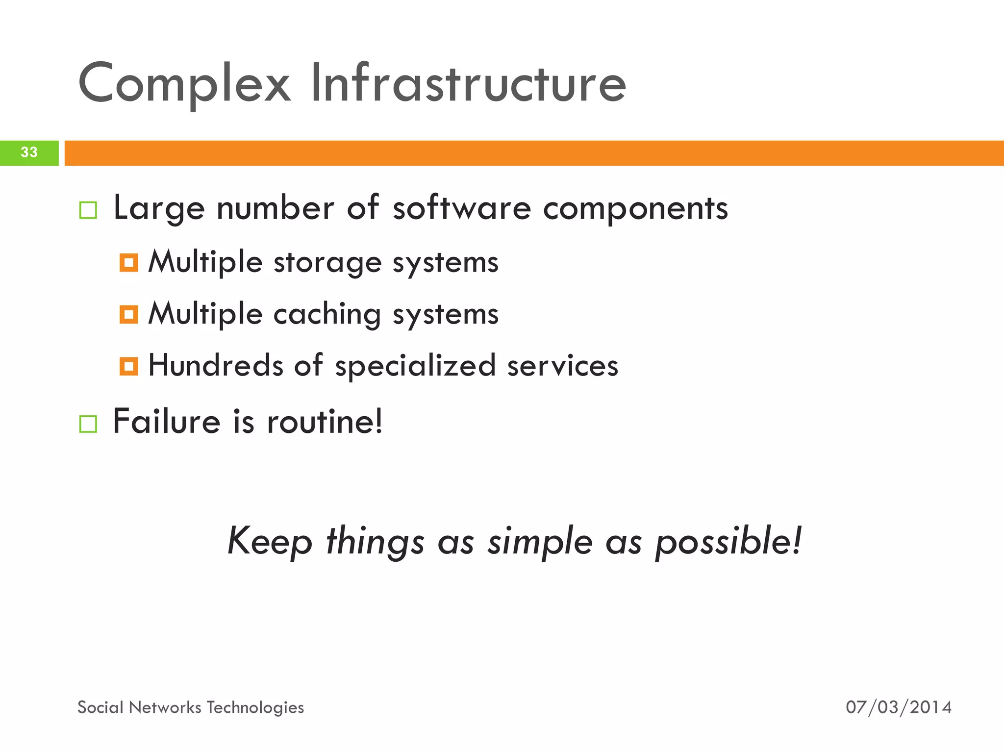 Complex Infrastructure
07/03/2014Social Networks Technologies
33
 Large number of software components
 Multiple storage systems
 Multiple caching systems
 Hundreds of specialized services
 Failure is routine!
Keep things as simple as possible!
 