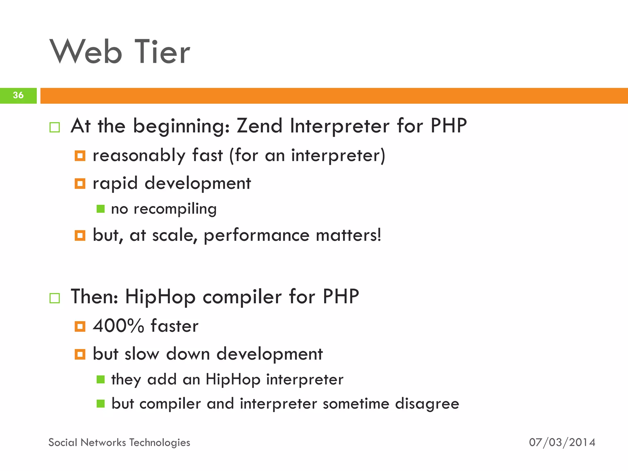 Web Tier
07/03/2014Social Networks Technologies
36
 At the beginning: Zend Interpreter for PHP
 reasonably fast (for an interpreter)
 rapid development
 no recompiling
 but, at scale, performance matters!
 Then: HipHop compiler for PHP
 400% faster
 but slow down development
 they add an HipHop interpreter
 but compiler and interpreter sometime disagree
 