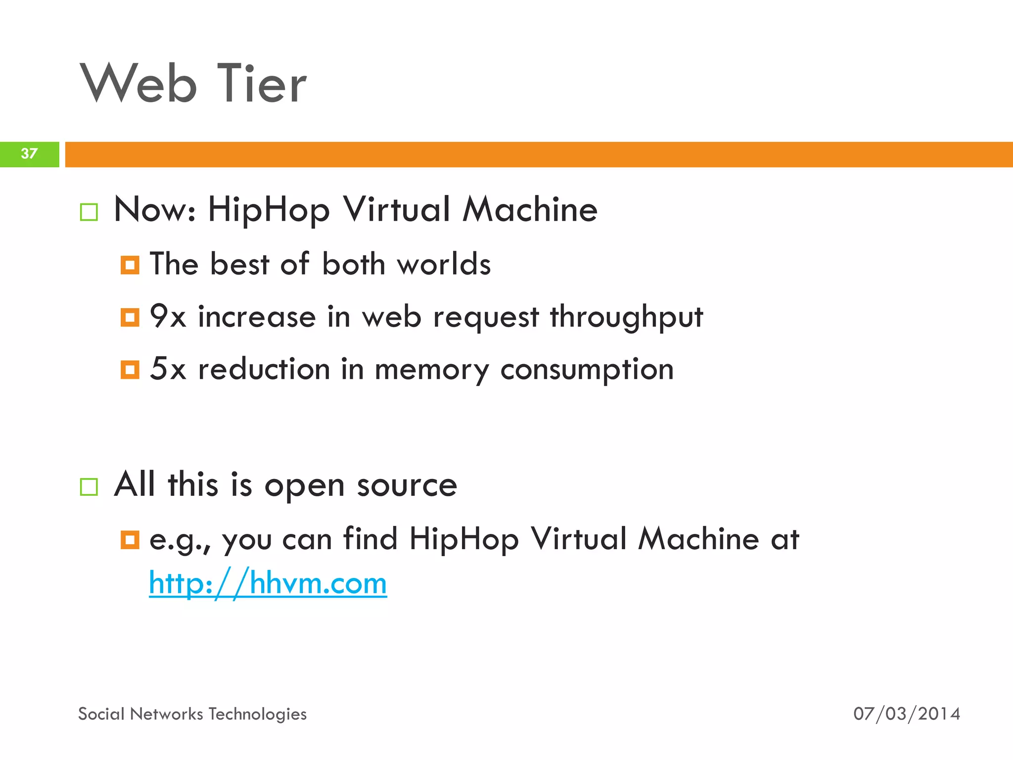 Web Tier
07/03/2014Social Networks Technologies
37
 Now: HipHop Virtual Machine
 The best of both worlds
 9x increase in web request throughput
 5x reduction in memory consumption
 All this is open source
 e.g., you can find HipHop Virtual Machine at
http://hhvm.com
 