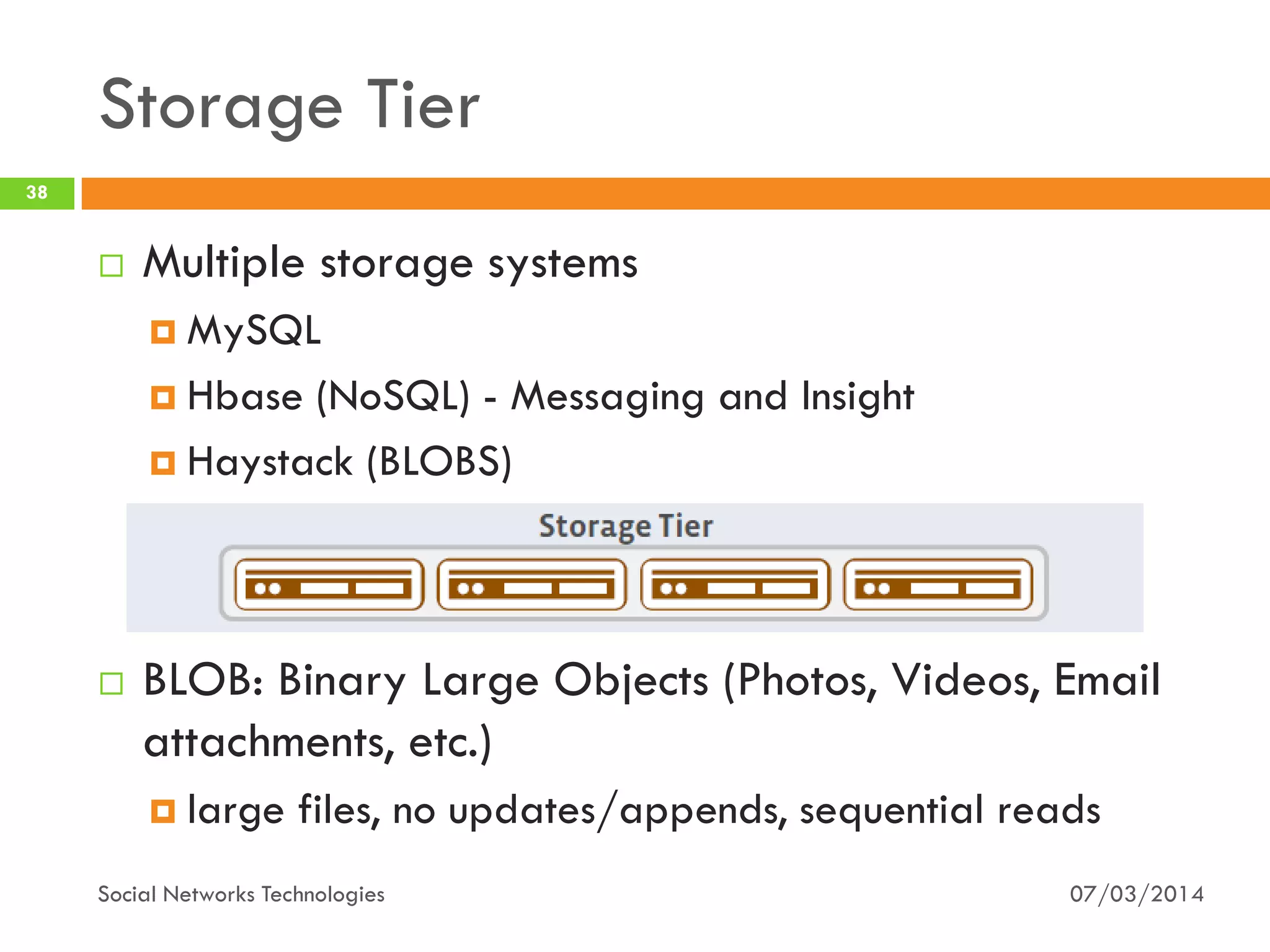 Storage Tier
07/03/2014Social Networks Technologies
38
 Multiple storage systems
 MySQL
 Hbase (NoSQL) - Messaging and Insight
 Haystack (BLOBS)
 BLOB: Binary Large Objects (Photos, Videos, Email
attachments, etc.)
 large files, no updates/appends, sequential reads
 