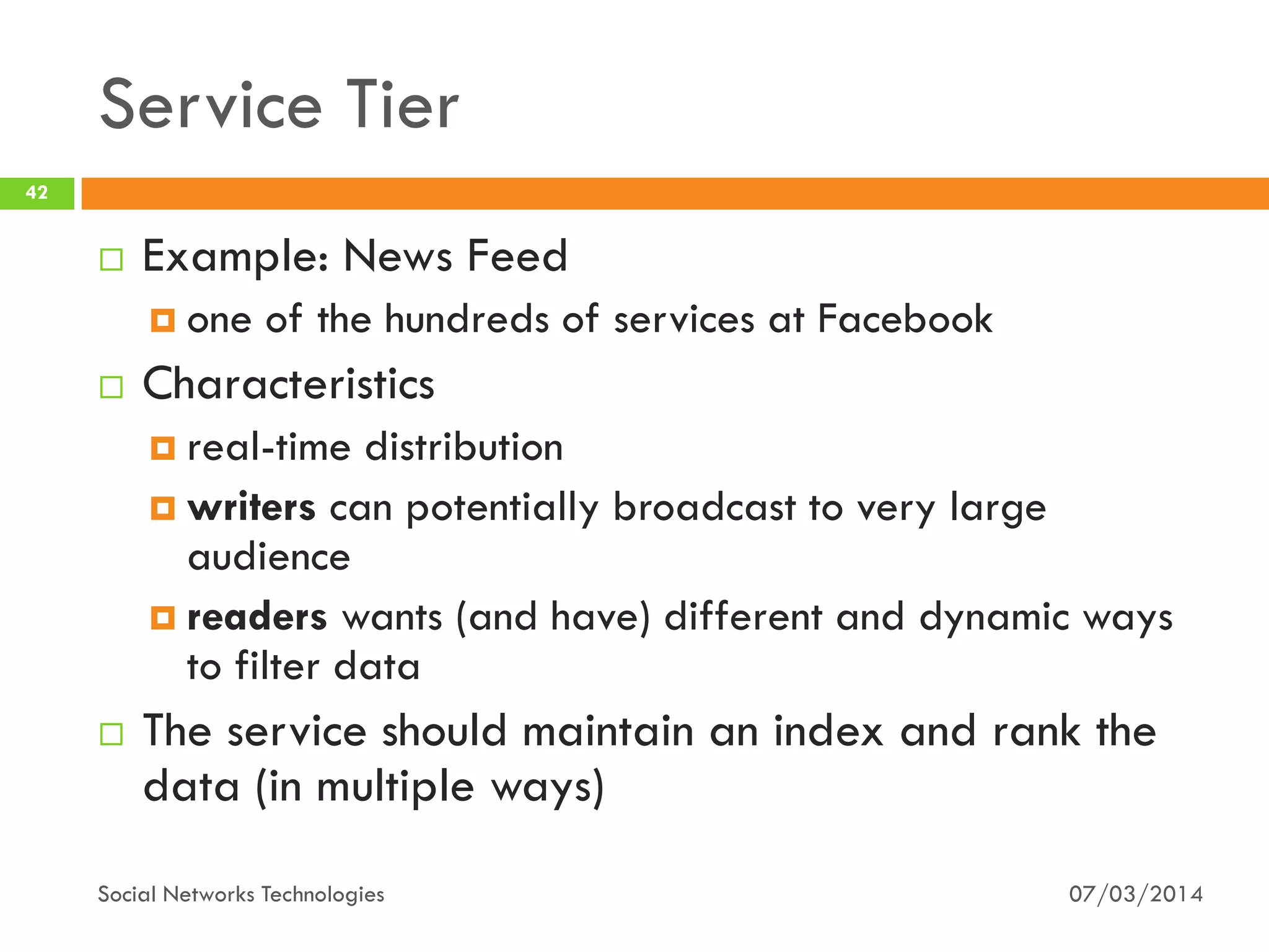 Service Tier
07/03/2014Social Networks Technologies
42
 Example: News Feed
 one of the hundreds of services at Facebook
 Characteristics
 real-time distribution
 writers can potentially broadcast to very large
audience
 readers wants (and have) different and dynamic ways
to filter data
 The service should maintain an index and rank the
data (in multiple ways)
 