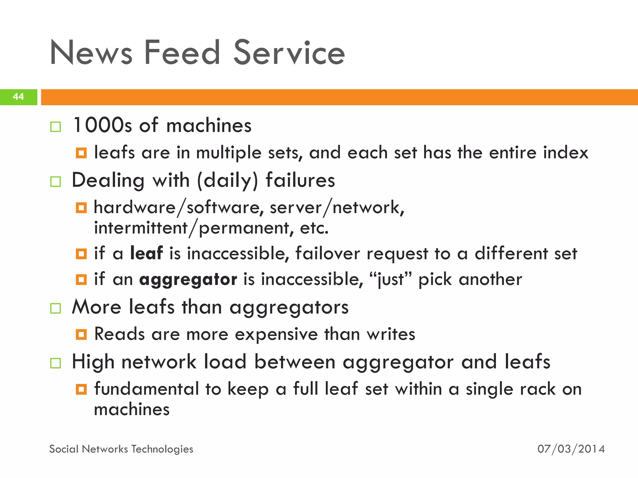 News Feed Service
07/03/2014Social Networks Technologies
44
 1000s of machines
 leafs are in multiple sets, and each set has the entire index
 Dealing with (daily) failures
 hardware/software, server/network,
intermittent/permanent, etc.
 if a leaf is inaccessible, failover request to a different set
 if an aggregator is inaccessible, “just” pick another
 More leafs than aggregators
 Reads are more expensive than writes
 High network load between aggregator and leafs
 fundamental to keep a full leaf set within a single rack on
machines
 