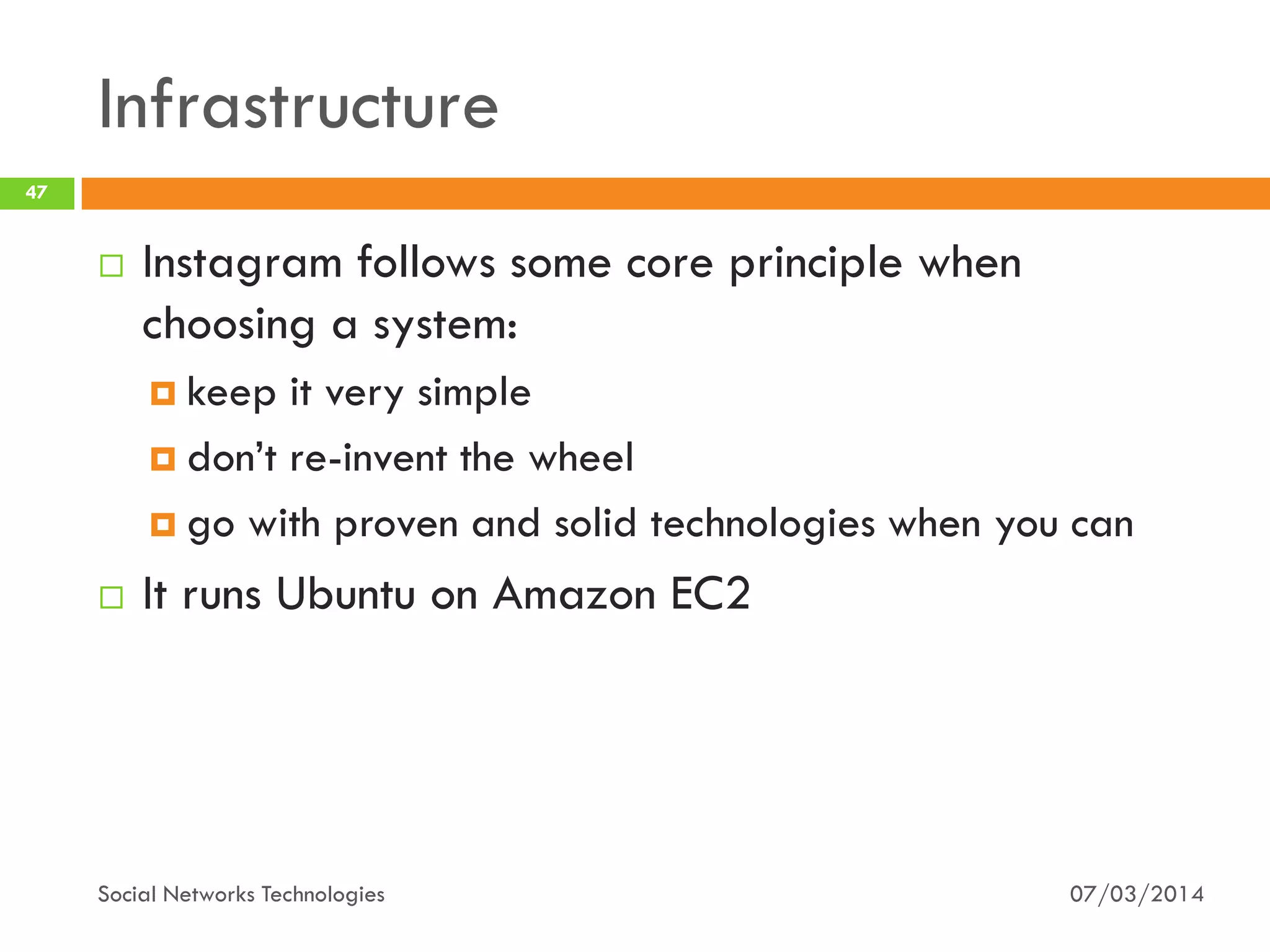 Infrastructure
07/03/2014Social Networks Technologies
47
 Instagram follows some core principle when
choosing a system:
 keep it very simple
 don’t re-invent the wheel
 go with proven and solid technologies when you can
 It runs Ubuntu on Amazon EC2
 