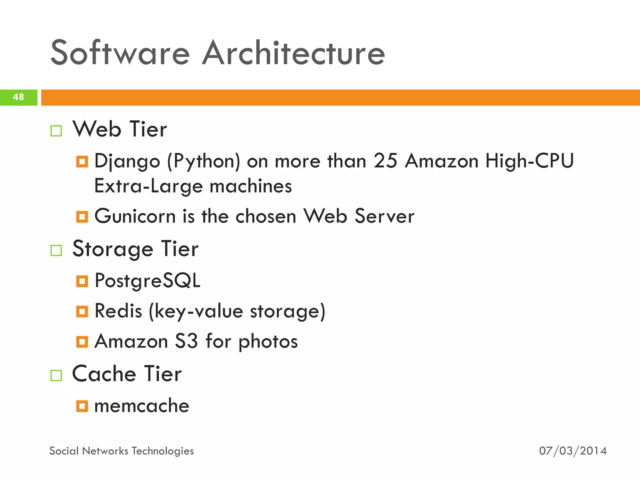 Software Architecture
07/03/2014Social Networks Technologies
48
 Web Tier
 Django (Python) on more than 25 Amazon High-CPU
Extra-Large machines
 Gunicorn is the chosen Web Server
 Storage Tier
 PostgreSQL
 Redis (key-value storage)
 Amazon S3 for photos
 Cache Tier
 memcache
 