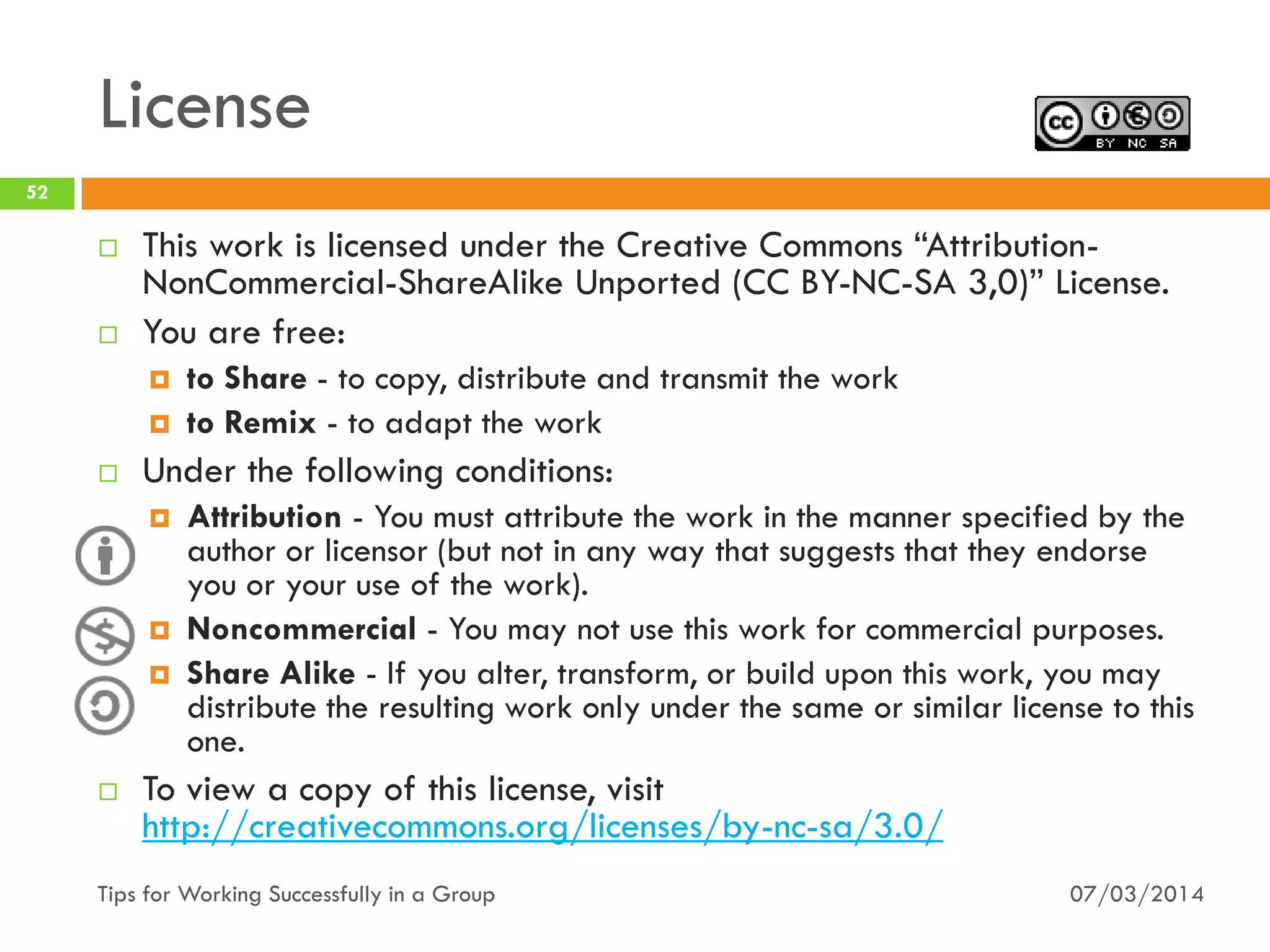 License
07/03/2014Tips for Working Successfully in a Group
52
 This work is licensed under the Creative Commons “Attribution-
NonCommercial-ShareAlike Unported (CC BY-NC-SA 3,0)” License.
 You are free:
 to Share - to copy, distribute and transmit the work
 to Remix - to adapt the work
 Under the following conditions:
 Attribution - You must attribute the work in the manner specified by the
author or licensor (but not in any way that suggests that they endorse
you or your use of the work).
 Noncommercial - You may not use this work for commercial purposes.
 Share Alike - If you alter, transform, or build upon this work, you may
distribute the resulting work only under the same or similar license to this
one.
 To view a copy of this license, visit
http://creativecommons.org/licenses/by-nc-sa/3.0/
 