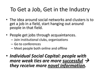 To Get a Job, Get in the Industry
• The idea around social networks and clusters is to
get a job in a field, start hanging out around
people in that field.
• People get jobs through acquaintances.
– Join institutional clubs, organizations
– Go to conferences
– Meet people both online and offline
• Individual Social Capital: people with
more weak ties are more successful 
they receive more novel information.
 