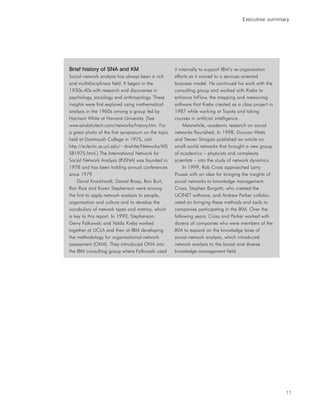 Executive summary




Brief history of SNA and KM                         it internally to support IBM’s re-organisation
Social-network analysis has always been a rich      efforts as it moved to a services-oriented
and multidisciplinary field. It began in the        business model. He continued his work with the
1930s-40s with research and discoveries in          consulting group and worked with Krebs to
psychology, sociology and anthropology. These       enhance InFlow, the mapping and measuring
insights were first explored using mathematical     software that Krebs created as a class project in
analysis in the 1960s among a group led by          1987 while working at Toyota and taking
Harrison White at Harvard University. (See          courses in artificial intelligence.
www.analytictech.com/networks/history.htm. For           Meanwhile, academic research on social
a great photo of the first symposium on the topic   networks flourished. In 1998, Duncan Watts
held at Dartmouth College in 1975, visit            and Steven Strogatz published an article on
http://eclectic.ss.uci.edu/~drwhite/Networks/MS     small-world networks that brought a new group
SB1975.html.) The International Network for         of academics – physicists and complexity
Social Network Analysis (INSNA) was founded in      scientists – into the study of network dynamics.
1978 and has been holding annual conferences             In 1999, Rob Cross approached Larry
since 1979.                                         Prusak with an idea for bringing the insights of
    David Krackhardt, Daniel Brass, Ron Burt,       social networks to knowledge management.
Ron Rice and Karen Stephenson were among            Cross, Stephen Borgatti, who created the
the first to apply network analysis to people,      UCINET software, and Andrew Parker collabo-
organisation and culture and to develop the         rated on bringing these methods and tools to
vocabulary of network types and metrics, which      companies participating in the IKM. Over the
is key to this report. In 1993, Stephenson,         following years, Cross and Parker worked with
Gerry Falkowski and Valdis Krebs worked             dozens of companies who were members of the
together at UCLA and then at IBM developing         IKM to expand on the knowledge base of
the methodology for organisational-network          social-network analysis, which introduced
assessment (ONA). They introduced ONA into          network analysis to the broad and diverse
the IBM consulting group where Falkowski used       knowledge-management field.




                                                                                                        11
 