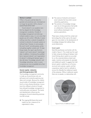 Executive summary




Terms in context                                     The science of networks and study of
“What in the past could be taken for                 social networks that have led to social-
granted and sometimes even minimised can             networking applications;
no longer be ignored or left to chance.”             The evolution of knowledge manage-
Laurence Prusak and Don Cohen3                       ment into its third generation that builds
     ‘Social network’ is an academic term            on collaborative infrastructures and
that has slipped into the knowledge-                 social software developed in the
management vocabulary. Outside of                    previous generations.
knowledge management and other spe-
cialised academic areas, it is not a term that   These topics introduce both the context and
people use with comfort. Officially, it means    terminology that will be used as the report
nothing more than a network of people (in        goes into more detail on the development of
contrast to networks of computer systems or      knowledge strategies that address these
railroad lines). However, to some people,        social phenomena.
the word ‘social’ connotes gossip, parties
and getting together outside work. To keep       Social capital
things simple, this report uses the terms        Most KM practitioners are familiar with the
‘network’ and ‘social network’ interchange-      model in Figure 2. This model was first used
ably. In addition, it introduces the qualified   to help companies distinguish between tradi-
terms ‘personal network’ and ‘organisation-      tional thinking about capital as accounted
al network’ to distinguish between types. I      for on the corporate balance sheet (cash
also talk about ‘knowledge networks’ and         assets, inventory and property, for example)
‘knowledge networking’, which in some            and intellectual capital. It suggests that intel-
companies are more acceptable terms than         lectual capital is really the sum of human,
knowledge management.                            structural and customer capital, and that
                                                 corporations need to look for methods to
Social capital, networks                         account for (literally) the intellectual capital
and third-generation KM                          of the enterprise. Without intellectual capital,
The knowledge-management community               there are no people, no relationships with
is made up of practitioners who are
self-aware and constantly exploring new
ideas and concepts. Because the underly-
ing principles of knowledge management
touch so many diverse disciplines, innova-
tions from different schools of thought                  Human
                                                         Human                   Structural
                                                                                 Structural

have allowed knowledge management to
                                                                     Financial
                                                                     Financial
continually grow and expand. The trends                               (value)
                                                                     (Value)
and developments influencing the
emergence of social-networking practices
                                                                    Customer
                                                                    Customer
into KM include:

    The ongoing KM theme that social
    capital can be a measure of an
                                                       Figure 2 Forms of intellectual capital
    organisation’s value;




                                                                                                     3
 