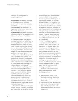 Executive summary




     customers, no innovation and no                  traditional capital, such as material assets,
     competitive processes.4                          inventory and cash. In most respects,
                                                      however, they represent what companies are
     Human capital: The necessary capabilities        actually valued for today.7 You can often
     of individuals to provide solutions to           sense social capital in the atmosphere of a
     customers; for example, the company’s core       company or on its intranet bulletin boards,
     competency;                                      for example. As you walk through a company
     Structural capital: The capabilities of the      you see people smiling and cartoons on the
     organisation to meet market requirements;        walls. You observe informal knowledge being
     for example, its processes;                      exchanged through gossip, stories and
     Customer capital: The value of an organisa-      anecdotes, and hear engaged, purposeful
     tion’s relationships with the people with whom   dialogue in meetings. People respect and
     it does business; for example, its brand.        seek each other’s opinions, share what they
                                                      know and trust that their contributions will
     As I began working with social-network           be acknowledged.
     concepts, I returned to the models I used for         From a knowledge-management
     developing KM practices, and realised that       viewpoint, social capital reflects how
     there is another way to look at this classic     knowledge does or does not move in an
     model. Consider that these three elements        organisation. For example, leaders may
     intersect or connect through the relationships   instinctively know that organisational
     of the people in the firm. Replace financial     stovepipes or silos are unhealthy, but they
     value in this model with social capital and      may accept them as a fact of life or a
     you begin to see another picture.                simple communication problem that can be
          In their book, In Good Company, Prusak      fixed with more information technology.
     and Cohen define social capital as, “The         Knowledge-management practitioners know
     stock of active connections among people,        that anything that impedes the flow of
     the trust, mutual understanding, and shared      knowledge can be detrimental to the
     values and behaviours that bind the members      business. Recall the example of the software
     of human networks and communities and            company at the beginning of this report:
     make co-operative action possible.”5             absent social ties meant that critical
          Wayne Baker, an expert in organisational    knowledge was not shared.
     networks who teaches the University of                Prusak and Cohen emphasise four
     Michigan, is more explicit and personal          specific areas where social capital
     about its value in his definition of social      benefits organisations:
     capital. “Social capital refers to the
     resources available in and through our              Better knowledge sharing due to
     personal networks. These resources…                 established, trust-based relationships,
     include information, ideas, leads, business         common frames of reference and
     opportunities, financial capital, power and         shared goals;
     influence, emotional support, even goodwill,        Lower transaction costs because of high
     trust, and co-operation.”6                          levels of trust and co-operative spirit
          Note that none of these forms of capital       (both within the organisation, and
     (human, structural, customer or social) are as      between the organisation, its customers
     easy to quantify as the methods for counting        and partners);




4
 