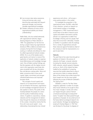 Executive summary




    Low turnover rates reduce severance,           experiences and culture – will occupy a
    hiring and training costs, avoid               more positive position in the market.
    discontinuities associated with frequent           To investigate this proposition in the
    personnel changes, and maintain                organisational realm, the IKM, under Rob
    valuable organisational knowledge;             Cross’s direction, carried out research on
    Greater coherence of action due to             social-network analysis in knowledge
    organisational stability and shared            management in 1999. It examined what it
    understanding.8                                would mean to be able to measure social
                                                   capital and whether instruments could be
Valdis Krebs, who has worked extensively           placed in an organisation to detect how
with organisational networks, began                knowledge is flowing and how people ‘feel’
drawing diagrams of these networks in              about the environment. Ultimately, it looked
1987. He applied them for the first time           at whether it is possible to take the readings
during a project measuring organisational          from a variety of organisations and plot
diversity at TRW, a defence and electronics        these measures against the balance sheet of
company. During that time he began                 the company to look for improvements on a
working on methods and software for what           year-to-year basis.
he called organisational-network analysis
(ONA). He is one of the leaders (and a             Networks
great teacher and mentor to many) of the           The past three to four years have brought an
application of network analysis to organisa-       explosion of interest in the science of
tional effectiveness and knowledge manage-         networks of all types: computer networks
ment. One of Krebs’s earliest findings was         (including the internet), terrorist networks,
that the engineers with the highest commit-        traffic networks, network spread of diseases,
ment to the organisation were those who            and so on. Much of this interest has been
were connected with the key information            fuelled by the availability of computing
flow and decision-making paths. More and           resources that enable researchers to plug in
better connections led to more social              vast amounts of data to analyse networks.
capital, higher commitment and stronger            Many of the scholars have written books that
individual performance and improved                have crossed over into the mass market
business results.                                  following the success of Malcolm Gladwell’s
    The concepts of social capital and             The Tipping Point.9
research on its measurement and impact,                 Gladwell, a writer for The New Yorker
are not limited to the business, organisation-     magazine, explained a number of concepts
al and knowledge-management domains. It            about social networks as he sought to show
also applies to nations, the quality of rela-      how major changes in society and culture
tionships between the people of a nation           can happen through a series of almost
and the quality of relationships among             unnoticed and seemingly inconsequential
nations. It applies to corporations, industry      events. To explain how ideas spread through
networks and the management of relation-           populations of people, he recounted some of
ships through the interactions of individuals.     the history behind sociological research into
In this context, it should be intuitive that the   social networks. He began by highlighting a
firms with more social capital – more              study by Dr Stanley Milgram in 1967 that
relationships characterised by trust, shared       was the basis for the phrase ‘six degrees of




                                                                                                    5
 