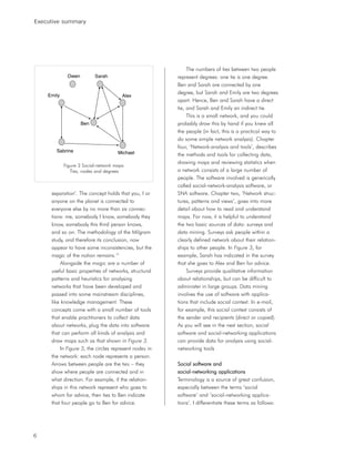 Executive summary




                                                             The numbers of ties between two people
             Owen         Sarah                         represent degrees: one tie is one degree.
                                                        Ben and Sarah are connected by one
                                                        degree, but Sarah and Emily are two degrees
    Emily                              Alex
                                                        apart. Hence, Ben and Sarah have a direct
                                                        tie, and Sarah and Emily an indirect tie.
                                                             This is a small network, and you could
                    Ben                                 probably draw this by hand if you knew all
                                                        the people (in fact, this is a practical way to
                                                        do some simple network analysis). Chapter
                                                        four, ‘Network-analysis and tools’, describes
       Sabrina                       Michael            the methods and tools for collecting data,
                                                        drawing maps and reviewing statistics when
            Figure 3 Social-network maps:
               Ties, nodes and degrees                  a network consists of a large number of
                                                        people. The software involved is generically
                                                        called social-network-analysis software, or
     separation’. The concept holds that you, I or      SNA software. Chapter two, ‘Network struc-
     anyone on the planet is connected to               tures, patterns and views’, goes into more
     everyone else by no more than six connec-          detail about how to read and understand
     tions: me, somebody I know, somebody they          maps. For now, it is helpful to understand
     know, somebody this third person knows,            the two basic sources of data: surveys and
     and so on. The methodology of the Milgram          data mining. Surveys ask people within a
     study, and therefore its conclusion, now           clearly defined network about their relation-
     appear to have some inconsistencies, but the       ships to other people. In Figure 3, for
     magic of the notion remains.10                     example, Sarah has indicated in the survey
          Alongside the magic are a number of           that she goes to Alex and Ben for advice.
     useful basic properties of networks, structural         Surveys provide qualitative information
     patterns and heuristics for analysing              about relationships, but can be difficult to
     networks that have been developed and              administer in large groups. Data mining
     passed into some mainstream disciplines,           involves the use of software with applica-
     like knowledge management. These                   tions that include social context. In e-mail,
     concepts come with a small number of tools         for example, this social context consists of
     that enable practitioners to collect data          the sender and recipients (direct or copied).
     about networks, plug the data into software        As you will see in the next section, social
     that can perform all kinds of analysis and         software and social-networking applications
     draw maps such as that shown in Figure 3.          can provide data for analysis using social-
          In Figure 3, the circles represent nodes in   networking tools
     the network: each node represents a person.
     Arrows between people are the ties – they          Social software and
     show where people are connected and in             social-networking applications
     what direction. For example, if the relation-      Terminology is a source of great confusion,
     ships in this network represent who goes to        especially between the terms ‘social
     whom for advice, then ties to Ben indicate         software’ and ‘social-networking applica-
     that four people go to Ben for advice.             tions’. I differentiate these terms as follows:




6
 