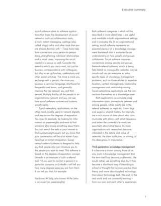 Executive summary




social software refers to software applica-       Both software categories – which will be
tions that foster the development of social       described in more detail later – are useful
networks, such as collaboration tools,            and available in both organisational settings
e-mail, instant messaging, weblogs (also          and in everyday life. In an organisational
called blogs), wikis and other tools that you     setting, social software represents an
are already familiar with.11 These tools help     essential element of a knowledge-manage-
form connections on a person-to-person            ment framework that is sustained by an
basis, strengthening individual relationships     understanding of how people and groups
and in most cases, improving the social           collaborate. Social software improves
capital of a group as well. Consider the          connections among people and groups.
extent to which you use e-mail, not just for      Network-referral software, which is being
business correspondence with colleagues,          field tested on many public websites, can be
but also to set up lunches, celebrations and      introduced into an enterprise to solve
other social activities. The more e-mails you     specific types of knowledge-management
exchange with a person, the more you              problems, such as those related to expertise
develop a common language, shorthand for          location, contact management, relationship
frequently used terms, and generally              management and relationship mining.
improve the ties between you and that             Social-networking applications use the con-
person. Multiply that by all the people in an     nections themselves as a knowledge asset.
organisational network and you can see                 Both applications accumulate proxy
how social software nurtures and sustains         information about connections between and
social capital.                                   among people, either overtly (as in the
     Social-networking applications, on the       referral software) or implicitly. E-mail logs
other hand, enable users to network digitally     and saved or shared folders, for example,
and step across the degrees of separation.        are a rich source of data about who com-
You may, for example, be looking for infor-       municates with whom, with what frequency,
mation on paperweights and want to find           and (when the contents of e-mails are
someone who knows something about them.           searched) about what topics. As more
You can search the web or your intranet to        organisations and researchers become
find a paperweight expert, but you know that      interested in the nature and value of
your conversation will be a lot easier if you     networks, the silent collection, or mining, of
have had an initial introduction. Social-         this data grows in importance.
network referral software is designed to help
you find people who can introduce you to          Third-generation knowledge management
the people you want to meet. This software is     It is become a truism among those of us
based on the degrees-of-separation concept.       who work in knowledge management that
LinkedIn is an example of such a referral         the term itself has become problematic. We
tool.12 If you want to contact a person in a      would rather use something else, but it has
particular company on LinkedIn it will tell you   become a shorthand way of identifying a
how many degrees away you are from them.          school of thought that is more practice than
It can tell you that, for example:                theory and more about applied technology
                                                  than about technology itself. We work in the
You know      Sally, who knows     Per (who       real world and are constantly learning –
is an expert on paperweights)                     from our own and each other’s experiences




                                                                                                   7
 