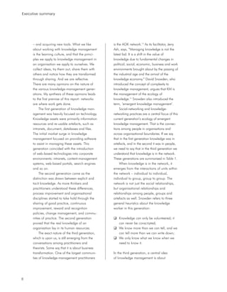 Executive summary




     – and acquiring new tools. What we like          is the AOK network.13 As its facilitator, Jerry
     about working with knowledge management          Ash, says, “Managing knowledge is not the
     is the learning culture, and that the princi-    latest fad. It is a shift in the value of
     ples we apply to knowledge management in         knowledge due to fundamental changes in
     an organisation we apply to ourselves. We        political, social, economic, business and work
     collect ideas, try them out, share them with     environments brought about by the passing of
     others and notice how they are transformed       the industrial age and the arrival of the
     through sharing. And we are reflective.          knowledge economy.” David Snowden, who
     There are many opinions on the nature of         introduced the concept of complexity to
     the various knowledge-management gener-          knowledge management, argues that KM is
     ations. My synthesis of these opinions leads     the management of the ecology of
     to the first premise of this report: networks    knowledge.14 Snowden also introduced the
     are where work gets done.                        term, ‘emergent knowledge management’.
          The first generation of knowledge man-           Social-networking and knowledge-
     agement was heavily focused on technology.       networking practices are a central focus of this
     Knowledge assets were primarily information      current generation’s ecology of emergent
     resources and re-usable artefacts, such as       knowledge management. That is the connec-
     intranets, document, databases and files.        tions among people in organisations and
     The initial market surge in knowledge            across organisational boundaries. If we say
     management focused on providing software         that in the first generation knowledge was in
     to assist in managing these assets. This         artefacts, and in the second it was in people,
     generation coincided with the introduction       we need to say that in the third generation we
     of web-based technologies into corporate         understand that knowledge is in the network.
     environments: intranets, content-management      These generations are summarised in Table 1.
     systems, web-based portals, search engines            When knowledge is in the network, it
     and so on.                                       emerges from the interactions of units within
          The second generation came as the           the network – individual to individual,
     distinction was drawn between explicit and       individual to group, group to group. The
     tacit knowledge. As more thinkers and            network is not just the social relationships,
     practitioners understood these differences,      but organisational relationships and
     process improvement and organisational           relationships among people, groups and
     disciplines started to take hold through the     artefacts as well. Snowden refers to three
     sharing of good practice, continuous             general heuristics about the knowledge
     improvement, reward and recognition              worker in this generation:
     policies, change management, and commu-
     nities of practice. The second generation            Knowledge can only be volunteered; it
     proved that the real knowledge of an                 can never be conscripted;
     organisation lay in its human resources.             We know more than we can tell, and we
          The exact nature of the third generation,       can tell more than we can write down;
     which is upon us, is still emerging from the         We only know what we know when we
     conversations among practitioners and                need to know it.
     theorists. Some say that it is about business
     transformation. One of the largest communi-      In the third generation, a central idea
     ties of knowledge-management practitioners       of knowledge management is about




8
 