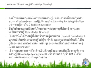 1.การแลกเปลี่ยนความรู้ (Knowledge Sharing) 




•  องค์กรจะมีพนักงานที่มีการสะสมความรู้ประสบการณ์ทั้งจากการฝึก
   อบรมหรือเรียนรู้จากการปฏิบัติงานจริง (Learning by doing) ซึ่งเรียก
   ว่า ความรู้ภายใน ( Tacit Knowledge) 
•  ซึ่งถ้านํามาแลกเปลี่ยนกันโดยผ่านกระบวนการที่เรียกว่าการแลก
   เปลี่ยนความรู้ (Knowledge Sharing)
•  ซึ่งจะทําให้ได้ความรู้ที่เรียกว่าความรู้ภายนอก (Explicit Knowledge ) 
•  ทุกคนที่เกี่ยวข้องสามารถรู้ เข้าใจ เข้าถึง และสามารถนําไปเก็บไว้ใน
   รูปของเอกสารหรือสารสนเทศอื่นๆขององค์กรซึ่งเรียกว่าคลังความรู้
   (Data Warehouse)
•  ซึ่งกระบวนการการดังกล่าวเป็นส่วนหนึ่งของแนวคิดเรื่องการจัดการ
   ความรู้ (Knowledge Management) หรือ เรียกย่อ ๆ ว่า KM ที่ได้รับ
   ความสนใจอย่างมากในยุคปัจจุบัน 
 