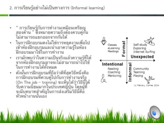 2. การเรียนรู้อย่างไม่เป็นทางการ (Informal learning)  



•     การเรียนรู้กับการทํางานเหมือนเหรียญ
   สองด้าน ซึ่งหมายความถึงต้องควบคู่กัน
   ไม่สามารถแยกออกจากกันได้ 
•  ในการฝึกอบรมคงไม่ใช่การหยุดงานเพื่อไป
   เข้าห้องฝึกอบรมและนําเอาความรู้ในห้อง
   ฝึกอบรมมาใช้ในการทํางาน 
•  เรามักพบว่าในความเป็นจริงแล้วความรู้ที่ได้
   จากห้องฝึกอบรมอาจจะไม่สามารถนําไปใช้
   ในการทํางานได้ทั้งหมด 
•  ดังนั้นการฝึกอบรมที่ถือว่าดีที่สุดวิธีหนึ่งคือ
   การฝึกอบรมที่ควบคู่ไปกับการทํางานจริง
   (On The job ‒ training) จะเห็นได้ว่าวิธีนี้ได้
   รับความนิยมมากในประเทศญี่ปุ่น โดยผู้ที่
   จะมีบทบาทสําคัญในการส่งเสริมวิธีนี้คือ
   หัวหน้างานนั่นเอง 
 