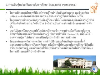 6. การเป็นหุ้นส่วนกับสถาบันการศึกษา (Academic Partnership)  

•  ในการฝึกอบรมในยุคที่มีองค์ความรู้ใหม่ๆเกิดขึ้นอย่างมาก พบว่าองค์กร
   แต่ละแห่งจะต้องพยายามตามกระแสของความรู้ที่เกิดขึ้นใหม่ให้ทัน  
•  โดยเฉพาะหน่วยงานฝึกอบรมต้องรู้ว่าแนวโน้มในอนาคตจะมีองค์ความรู้ หรือ
   เครื่องมือใหม่ๆอะไรเกิดขึ้นบ้าง ซึ่งถือว่าเป็นภาระอันหนักยิ่งขององค์กร ดัง
   นั้น
•  แนวโน้มการฝึกอบรมสมัยใหม่ควรมีการสร้างความร่วมมือกับสถาบันการ
   ศึกษาที่เป็นแหล่งที่สร้างองค์ความรู้ เช่นการทําวิจัย (Research) เพื่อให้ได้
   องค์ความรู้มาใช้พัฒนาและปรับปรุงประสิทธิภาพการทํางาน 
•  โดยองค์กรอาจมีการส่งพนักงานเข้าไปฝึกอบรมในหลักสูตรระยะสั้นที่
   ออกแบบร่วมกับสถาบันการศึกษา หรือมีการให้ทุนสถาบันการศึกษาวิจัยเพื่อ
   สร้างองค์ความรู้ และถ่ายทอดให้กับพนักงานในองค์กรที่ถือได้ว่าเป็นวิธีหนึ่ง
   ในการฝึกอบรมที่มีประสิทธิภาพ 
 