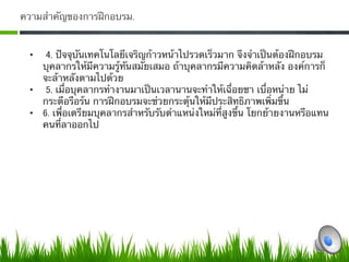 ความสําคัญของการฝึกอบรม.


 •    4. ปัจจุบันเทคโนโลยีเจริญก้าวหน้าไปรวดเร็วมาก จึงจําเป็นต้องฝึกอบรม
    บุคลากรให้มีความรู้ทันสมัยเสมอ ถ้าบุคลากรมีความคิดล้าหลัง องค์การก็
    จะล้าหลังตามไปด้วย
 •  5. เมื่อบุคลากรทํางานมาเป็นเวลานานจะทําให้เฉื่อยชา เบื่อหน่าย ไม่
    กระตือรือร้น การฝึกอบรมจะช่วยกระตุ้นให้มีประสิทธิภาพเพิ่มขึ้น
 •  6. เพื่อเตรียมบุคลากรสําหรับรับตําแหน่งใหม่ที่สูงขึ้น โยกย้ายงานหรือแทน
    คนที่ลาออกไป 
    0
 