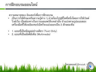 การฝึกอบรมออนไลน์ 

  ความหมายของ อินเตอร์เพื่อการฝึกอบรม  
 •  เป็นการใช้ทักษะหรือความรู้ต่าง ๆ ถ่ายโยงไปสู่ที่ใดที่หนึ่งโดยการใช้เวิลด์
    ไวด์เว็บ เป็นช่องทางในการเผยแพร่สิ่งเหล่านั้น ถ้าแบ่งตามรูปแบบของ
    เครื่องมือที่ใช้บนอินเทอร์เน็ตก็จะแบ่งออกเป็น 2 ลักษณะคือ  

 •  1. แบบที่เป็นข้อมูลอย่างเดียว (Text-Only) 
 •  2. แบบที่เป็นมัลติมีเดีย (Multimedia)0




                                                      ไดรสคอลส์ (Driscoll, 1997) 
 