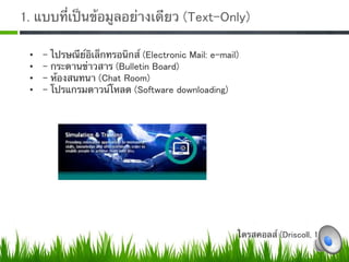 1. แบบที่เป็นข้อมูลอย่างเดียว (Text-Only)

 •    -   ไปรษณีย์อิเล็กทรอนิกส์ (Electronic Mail: e-mail)
 •    -   กระดานข่าวสาร (Bulletin Board)
 •    -   ห้องสนทนา (Chat Room)
 •    -   โปรแกรมดาวน์โหลด (Software downloading)0




                                                         ไดรสคอลส์ (Driscoll, 1997) 
 