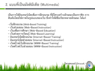2. แบบที่เป็นมัลติมีเดีย (Multimedia)

 เป็นการใช้อินเทอร์เน็ตเพื่อการฝึกอบรม ที่มีโครงสร้างลักษณะเป็นกราฟิก การ
 สืบค้นโดยใช้ภาพในรูปแบบของเว็บ ซึ่งทําให้มีชื่อเรียกหลายลักษณะ ได้แก่ 
 
 ‐ เว็บฝึกอบรม (Web‐Based Training) 
 - เว็บช่วยสอน (Web-Based Instruction)
 - เว็บเพื่อการศึกษา (Web-Based Edcuation)
 - เว็บช่วยการเรียนรู้ (Web-Based Learning)
 - อินเทอร์เน็ตฝึกอบรม (Internet-Based Training)
 - อินเทอร์เน็ตช่วยสอน (Internet-Based Instruction)
 - เวิลด์ไวด์เว็บฝึกอบรม (WWW-Based Training)
 - เวิลด์ไวด์เว็บช่วยสอน (WWW-Based Instruction)0




                                                   ไดรสคอลส์ (Driscoll, 1997) 
 