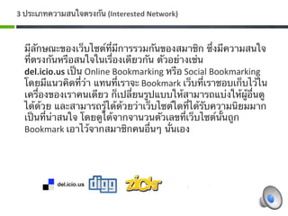 3 ประเภทความสนใจตรงกัน (Interested Network) 



  มีลักษณะของเว็บไซต์ที่มีการรวมกันของสมาชิก ซึ่งมีความสนใจ
  ที่ตรงกันหรือสนใจในเรื่องเดียวกัน ตัวอย่างเช่น 
  del.icio.us เป็น Online Bookmarking หรือ Social Bookmarking 
  โดยมีแนวคิดที่ว่า แทนที่เราจะ Bookmark เว็บที่เราชอบเก็บไว้ใน
  เครื่องของเราคนเดียว ก็เปลี่ยนรูปแบบให้สามารถแบ่งให้ผู้อื่นดู
  ได้ด้วย และสามารถรู้ได้ด้วยว่าเว็บไซต์ใดที่ได้รับความนิยมมาก
  เป็นที่น่าสนใจ โดยดูได้จากจานวนตัวเลขที่เว็บไซต์นั้นถูก 
  Bookmark เอาไว้จากสมาชิกคนอื่นๆ นั่นเอง 
 