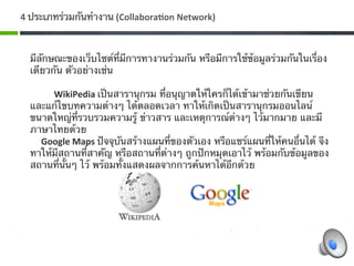 4 ประเภทร่วมกันทํางาน (Collabora7on Network) 



  มีลักษณะของเว็บไซต์ที่มีการทางานร่วมกัน หรือมีการใช้ข้อมูลร่วมกันในเรื่อง
  เดียวกัน ตัวอย่างเช่น 
       
         WikiPedia เป็นสารานุกรม ที่อนุญาตให้ใครก็ได้เข้ามาช่วยกันเขียน
  และแก้ไขบทความต่างๆ ได้ตลอดเวลา ทาให้เกิดเป็นสารานุกรมออนไลน์
  ขนาดใหญ่ที่รวบรวมความรู้ ข่าวสาร และเหตุการณ์ต่างๆ ไว้มากมาย และมี
  ภาษาไทยด้วย 
     Google Maps ปัจจุบันสร้างแผนที่ของตัวเอง หรือแชร์แผนที่ให้คนอื่นได้ จึง
  ทาให้มีสถานที่สาคัญ หรือสถานที่ต่างๆ ถูกปักหมุดเอาไว้ พร้อมกับข้อมูลของ
  สถานที่นั้นๆ ไว้ พร้อมทั้งแสดงผลจากการค้นหาได้อีกด้วย 
    
   
 