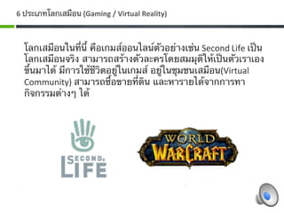 6 ประเภทโลกเสมือน (Gaming / Virtual Reality) 



  โลกเสมือนในที่นี้ คือเกมส์ออนไลน์ตัวอย่างเช่น Second Life เป็น
  โลกเสมือนจริง สามารถสร้างตัวละครโดยสมมุติให้เป็นตัวเราเอง
  ขึ้นมาได้ มีการใช้ชีวิตอยู่ในเกมส์ อยู่ในชุมชนเสมือน(Virtual 
  Community) สามารถซื้อขายที่ดิน และหารายได้จากการทา
  กิจกรรมต่างๆ ได้ 
    
   
 