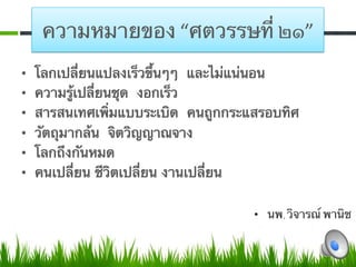 ความหมายของ “ศตวรรษที่ ๒๑”
•    โลกเปลี่ยนแปลงเร็วขึ้นๆๆ และไม่แน่นอน
•    ความรู้เปลี่ยนชุด งอกเร็ว 
•    สารสนเทศเพิ่มแบบระเบิด คนถูกกระแสรอบทิศ 
•    วัตถุมากล้น จิตวิญญาณจาง
•    โลกถึงกันหมด
•    คนเปลี่ยน ชีวิตเปลี่ยน งานเปลี่ยน

                                     •  นพ.วิจารณ์ พานิช
 