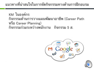 แนวทางที่น่าสนใจในการจัดกิจกรรมทางด้านการฝึกอบรม 

 KM  ในองค์กร
 กิจกรรมด้านการวางแผนพัฒนาอาชีพ (Career Path
 หรือ Career Planning) 
 กิจกรรมร่วมระหว่างพนักงาน กิจกรรม 5 ส. 
  0
 