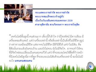 กระแสพระราชดำรัส พระราชดำรัส -
                                  พระบาทสมเด็จพระเจาอยูหัว -
                                  เนื่องในวันเฉลิมพระชนมพรรษา 2539-
                                  ศาลาดุสิดาลัย สวนจิตรลดาฯ พระราชวังดุสิต-

7
     เทคโนโลยีชั้นสูงนี้ คนสวนมาก เดี๋ยวนี้ก็เขาใจ วามีโทรทัศน มีดาวเทียม มี
     เครื่องคอมพิวเตอร. แตวาเครื่องเหลานี้ หรือสิ่งเหลานี้เปนสิ่งที่ไมมีชีวิต ดูรูป
     รางทาทางเหมือนมีชีวิต แตอาจจะไมมีชีวิต มีสีก็มีสีได แตวาไมมีสัน. คือ
     สีสันนั่นรวมแลวมันครบถวน และยังไมครบ ยังไมมีจิตใจ.  อาจจะทำใหคน
     ที่มีจิตใจออนเปลี่ยนเปนคนละคนก็ได แตวาที่จะอบรมโดยใชสื่อที่กาวหนา
     ที่มีเทคโนโลยีสูงนี่ยากที่สุด ที่จะอบรมบมนิสัยดวยเครื่องเหลานี้ ฉะนั้นไมมี
     อะไร แทนคนสอนคน 7
 