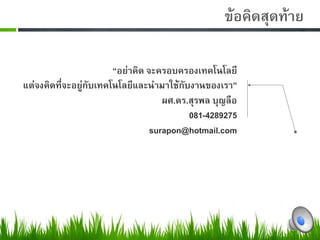 0                                        ขอคิดสุดทาย0
           0
                        “อยาคิด จะครอบครองเทคโนโลยี0
แตจงคิดที่จะอยูกับเทคโนโลยีและนำมาใชกับงานของเรา”0
                                     ผศ.ดร.สุรพล บุญลือ0
                                           081-42892750
                                  surapon@hotmail.com0
 