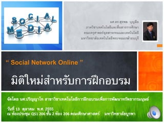 ผศ.ดร.สุรพล บุญลือ-
                                       ภาควิชาเทคโนโลยีและสื่อสารการศึกษา-
                                      คณะครุศาสตรอุตสาหกรมและเทคโนโลยี-
                                     มหาวิทยาลัยเทคโนโลยีพระจอมเกลาธนบุรี-




“ Social Network Online ”


  มิติใหม่สําหรับการฝึกอบรม
จัดโดย นศ.ปริญญาโท สาขาวิชาเทคโนโลยีการฝึกอบรมเพื่อการพัฒนาทรัพยากรมนุษย์ 
 
วันที่ 13 ตุลาคม พ.ศ. 2555 
ณ ห้องประชุม QS1 206 ชั้น 2 ห้อง 206 คณะศึกษาศาสตร์ มหาวิทยาลัยบูรพา 
 