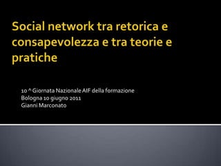 Social network tra retorica e consapevolezza e tra teorie e pratiche 10 ^ Giornata Nazionale AIF della formazione Bologna 10 giugno 2011 Gianni Marconato 