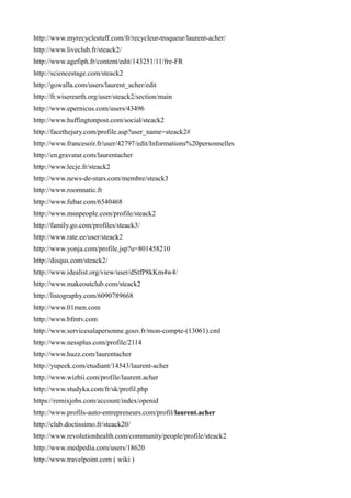 http://www.myrecyclestuff.com/fr/recycleur-troqueur/laurent-acher/
http://www.liveclub.fr/steack2/
http://www.agefiph.fr/content/edit/143251/11/fre-FR
http://sciencestage.com/steack2
http://gowalla.com/users/laurent_acher/edit
http://fr.wiserearth.org/user/steack2/section/main
http://www.epernicus.com/users/43496
http://www.huffingtonpost.com/social/steack2
http://facethejury.com/profile.asp?user_name=steack2#
http://www.francesoir.fr/user/42797/edit/Informations%20personnelles
http://en.gravatar.com/laurentacher
http://www.lecje.fr/steack2
http://www.news-de-stars.com/membre/steack3
http://www.roomnatic.fr
http://www.fubar.com/6540468
http://www.msnpeople.com/profile/steack2
http://family.go.com/profiles/steack3/
http://www.rate.ee/user/steack2
http://www.yonja.com/profile.jsp?u=801458210
http://disqus.com/steack2/
http://www.idealist.org/view/user/dStfP8kKm4w4/
http://www.makeoutclub.com/steack2
http://listography.com/6090789668
http://www.01men.com
http://www.bfmtv.com
http://www.servicesalapersonne.gouv.fr/mon-compte-(13061).cml
http://www.nessplus.com/profile/2114
http://www.huzz.com/laurentacher
http://yupeek.com/etudiant/14543/laurent-acher
http://www.wizbii.com/profile/laurent.acher
http://www.studyka.com/fr/sk/profil.php
https://remixjobs.com/account/index/openid
http://www.profils-auto-entrepreneurs.com/profil/laurent.acher
http://club.doctissimo.fr/steack20/
http://www.revolutionhealth.com/community/people/profile/steack2
http://www.medpedia.com/users/18620
http://www.travelpoint.com ( wiki )
 