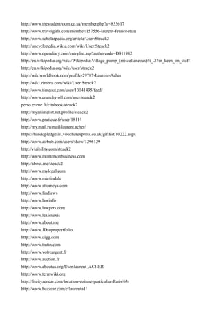 http://www.thestudentroom.co.uk/member.php?u=855617
http://www.travelgirls.com/member/157556-laurent-France-man
http://www.scholarpedia.org/article/User:Steack2
http://uncyclopedia.wikia.com/wiki/User:Steack2
http://www.opendiary.com/entrylist.asp?authorcode=D911982
http://en.wikipedia.org/wiki/Wikipedia:Village_pump_(miscellaneous)#i_.27m_keen_on_stuff
http://en.wikipedia.org/wiki/user/steack2
http://wikiworldbook.com/profile-29787-Laurent-Acher
http://wiki.zimbra.com/wiki/User:Steack2
http://www.timeout.com/user/10041435/feed/
http://www.crunchyroll.com/user/steack2
perso.evene.fr/citabook/steack2
http://myanimelist.net/profile/steack2
http://www.pratique.fr/user/18114
http://my.mail.ru/mail/laurent.acher/
https://bandqpledgelist.voucherexpress.co.uk/giftlist/10222.aspx
http://www.airbnb.com/users/show/1296129
http://vizibility.com/steack2
http://www.montersonbusiness.com
http://about.me/steack2
http://www.mylegal.com
http://www.martindale
http://www.attorneys.com
http://www.findlaws
http://www.lawinfo
http://www.lawyers.com
http://www.lexisnexis
http://www.about.me
http://www.JDsupraportfolio
http://www.digg.com
http://www.tintin.com
http://www.votreargent.fr
http://www.auction.fr
http://www.aboutus.org/User:laurent_ACHER
http://www.termwiki.org
http://fr.cityzencar.com/location-voiture-particulier/Paris/63r
http://www.buzzcar.com/c/laurenta1/
 