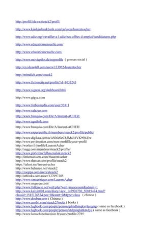 http://profil.lide.cz/steack2/profil/

http://www.kisskissbankbank.com/en/users/laurent-acher

http://www.adie.org/travailler-a-l-adie/nos-offres-d-emploi/candidatures.php

http://www.educationsensuelle.com/

http://www.educationsexuelle.com/

http://www.moviepilot.de/myprofile ( german social )

http://en.ideas4all.com/users/133962-laurentacher

http://mimdich.com/steack2

http://www.fictioncity.net/profile?id=1033243

http://www.signon.org/dashboard.html

http://www.gigya.com

http://www.forbesmedia.com/user/53811
http://www.salazeo.com
http://www.banquio.com/Dir/A/laurent-ACHER/
http://www.agnilink.com
http://www.banquio.com/Dir/A/laurent-ACHER/
http://www.expertpublic.fr/members/steack2/profile/public/
http://www.digikaa.com/u/isNl6d9eCb2MaB1VK99KUw
http://www.envimotion.com/mon-profil?layout=profil
http://worker.fr/profile/LaurentAcher
http://yagg.com/membres/steack2/profile/
http://www.pixter.hu/felhasznalok/steack2
http://littlemonsters.com/#laurent.acher
http://www.thestar.com/profile/steack2
https://talent.me/laurent-acher
http://www.behance.net/steack2
http://zooppa.com/users/steack2
http://athlinks.com/racer/127097285
http://www.senscritique.com/LaurentAcher
http://www.ongreen.com/
http://www.fullcircle.net/wall.php?wall=myaccount&admin=1
http://www.kaixin001.com/diary/view_147926730_50819474.html?
classid=154517652&pos=0&start=0&type=class ( chinese )
http://www.douban.com ( Chinese )
http://www.anobii.com/steack2/books ( books )
http://www.lagbook.com/people/person/qdmdhmqkxvbjeqprg ( same as facebook )
http://www.lagbook.com/people/person/ktdtpslqluhktxdyd ( same as facebook )
http://www.lamachineduvoisin.fr/users/profile/2785
 
