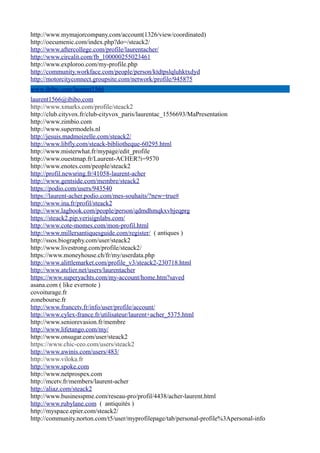 http://www.mymajorcompany.com/account(1326/view/coordinated)
http://oecumenic.com/index.php?do=/steack2/
http://www.aftercollege.com/profile/laurentacher/
http://www.circalit.com/fb_100000255023461
http://www.exploroo.com/my-profile.php
http://community.workface.com/people/person/ktdtpslqluhktxdyd
http://motorcityconnect.groupsite.com/network/profile/945875
www.ibibo.com/laurent1566
laurent1566@ibibo.com
http://www.xmarks.com/profile/steack2
http://club.cityvox.fr/club-cityvox_paris/laurentac_1556693/MaPresentation
http://www.zimbio.com
http://www.supermodels.nl
http://jesuis.madmoizelle.com/steack2/
http://www.libfly.com/steack-bibliotheque-60295.html
http://www.misterwhat.fr/mypage/edit_profile
http://www.ouestmap.fr/Laurent-ACHER?i=9570
http://www.enotes.com/people/steack2
http://profil.newsring.fr/41058-laurent-acher
http://www.gentside.com/membre/steack2
https://podio.com/users/943540
https://laurent-acher.podio.com/mes-souhaits/?new=true#
http://www.ina.fr/profil/steack2
http://www.lagbook.com/people/person/qdmdhmqkxvbjeqprg
https://steack2.pip.verisignlabs.com/
http://www.cote-momes.com/mon-profil.html
http://www.millersantiquesguide.com/register/ ( antiques )
http://ssos.biography.com/user/steack2
http://www.livestrong.com/profile/steack2/
https://www.moneyhouse.ch/fr/my/userdata.php
http://www.alittlemarket.com/profile_v3/steack2-230718.html
http://www.atelier.net/users/laurentacher
https://www.superyachts.com/my-account/home.htm?saved
asana.com ( like evernote )
covoiturage.fr
zonebourse.fr
http://www.francetv.fr/info/user/profile/account/
http://www.cylex-france.fr/utilisateur/laurent+acher_5375.html
http://www.seniorevasion.fr/membre
http://www.lifetango.com/my/
http://www.onsugar.com/user/steack2
https://www.chic-ceo.com/users/steack2
http://www.awinis.com/users/483/
http://www.viloka.fr
http://www.spoke.com
http://www.netprospex.com
http://mcetv.fr/members/laurent-acher
http://aliaz.com/steack2
http://www.businesspme.com/reseau-pro/profil/4438/acher-laurent.html
http://www.rubylane.com ( antiquités )
http://myspace.epier.com/steack2/
http://community.norton.com/t5/user/myprofilepage/tab/personal-profile%3Apersonal-info
 
