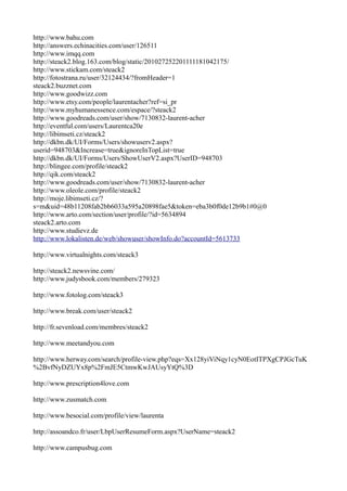 http://www.bahu.com
http://answers.echinacities.com/user/126511
http://www.imqq.com
http://steack2.blog.163.com/blog/static/201027252201111181042175/
http://www.stickam.com/steack2
http://fotostrana.ru/user/32124434/?fromHeader=1
steack2.buzznet.com
http://www.goodwizz.com
http://www.etsy.com/people/laurentacher?ref=si_pr
http://www.myhumanessence.com/espace/?steack2
http://www.goodreads.com/user/show/7130832-laurent-acher
http://eventful.com/users/Laurentca20e
http://libimseti.cz/steack2
http://dkbn.dk/UI/Forms/Users/showuserv2.aspx?
userid=948703&Increase=true&ignoreInTopList=true
http://dkbn.dk/UI/Forms/Users/ShowUserV2.aspx?UserID=948703
http://blingee.com/profile/steack2
http://qik.com/steack2
http://www.goodreads.com/user/show/7130832-laurent-acher
http://www.oleole.com/profile/steack2
http://moje.libimseti.cz/?
s=m&uid=48b11208fab2bb6033a595a20898fae5&token=eba3b0f0de12b9b1#0@0
http://www.arto.com/section/user/profile/?id=5634894
steack2.arto.com
http://www.studievz.de
http://www.lokalisten.de/web/showuser/showInfo.do?accountId=5613733

http://www.virtualnights.com/steack3

http://steack2.newsvine.com/
http://www.judysbook.com/members/279323

http://www.fotolog.com/steack3

http://www.break.com/user/steack2

http://fr.sevenload.com/membres/steack2

http://www.meetandyou.com

http://www.herway.com/search/profile-view.php?eqs=Xx128yiViNqy1cyN0EotITPXgCPJGcTuK
%2BvfNyDZUYx8p%2FmJE5CtmwKwJAUsyYtQ%3D

http://www.prescription4love.com

http://www.zusmatch.com

http://www.besocial.com/profile/view/laurenta

http://assoandco.fr/user/LbpUserResumeForm.aspx?UserName=steack2

http://www.campusbug.com
 