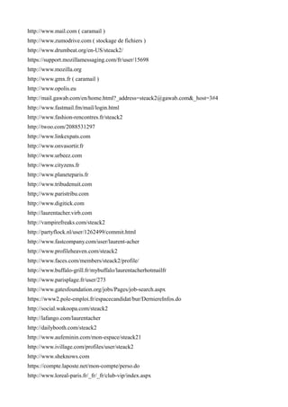 http://www.mail.com ( caramail )
http://www.zumodrive.com ( stockage de fichiers )
http://www.drumbeat.org/en-US/steack2/
https://support.mozillamessaging.com/fr/user/15698
http://www.mozilla.org
http://www.gmx.fr ( caramail )
http://www.opolis.eu
http://mail.gawab.com/en/home.html?_address=steack2@gawab.com&_host=3#4
http://www.fastmail.fm/mail/login.html
http://www.fashion-rencontres.fr/steack2
http://twoo.com/2088531297
http://www.linkexpats.com
http://www.onvasortir.fr
http://www.urbeez.com
http://www.cityzens.fr
http://www.planeteparis.fr
http://www.tribudenuit.com
http;//www.paristribu.com
http://www.digitick.com
http://laurentacher.virb.com
http://vampirefreaks.com/steack2
http://partyflock.nl/user/1262499/commit.html
http://www.fastcompany.com/user/laurent-acher
http://www.profileheaven.com/steack2
http://www.faces.com/members/steack2/profile/
http://www.buffalo-grill.fr/mybuffalo/laurentacherhotmailfr
http://www.parisplage.fr/user/273
http://www.gatesfoundation.org/jobs/Pages/job-search.aspx
https://www2.pole-emploi.fr/espacecandidat/bur/DerniereInfos.do
http://social.wakoopa.com/steack2
http://lafango.com/laurentacher
http://dailybooth.com/steack2
http://www.aufeminin.com/mon-espace/steack21
http://www.ivillage.com/profiles/user/steack2
http://www.sheknows.com
https://compte.laposte.net/mon-compte/perso.do
http://www.loreal-paris.fr/_fr/_fr/club-vip/index.aspx
 