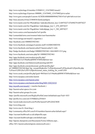 http://www.myheritage.fr/member-319840112_121670402/steack2
http://www.myheritage.fr/person-1000008_121670402_121670402/prive-acher
http://www.geni.com/people/Laurent-ACHER/6000000009846276014?ref=ph#/tab/overview
http://trees.ancestry.fr/tree/21084836/family/pedigree
http://www.tuenti.com/#m=Photo&func=index&collection_key=2-68974227-676498279-68974227
http://www.tuenti.com/#m=Page&func=index&page_key=1_478_68974227
http://www.tuenti.com/#m=Page&func=index&page_key=1_502_68974227
http://www.sonico.com/laurentacher?ref=profile
http://comunidad.terra.com/resumen/index/user/laurentacher
http://www.taringa.net/steack2 ( argentina )
http://facebook.com/100000255023461
http://www.facebook.com/pages/Laurents-stuff/116300835085550
http://www.facebook.com/laurent.acher#!/laurent.acher?v=info
http://badge.facebook.com/badge/100000255023461.1664.860511213.png
http://www.facebook.com/notes.php?id=100000255023461
http://apps.facebook.com/zooskers/profile.php?
guid=9b934c613c5196a86cdd989b747b89e4&from=nav
http://apps.facebook.com/beknown/jobs/posting/edit/855
http://apps.facebook.com/professional_profile/profile.php?
id=100000255023461&pr=hp_viewprofile&refer=%2Fprofessional%2Ffacebook%2Fprofile.php
%3Fnew%3D%26s%3D1%26professional_status_looking_for_work%3D1
http://www.zoosk.com/profile.php?guid=9b934c613c5196a86cdd989b747b89e4&from=nav
http://www.myspace.com/acher.laurent
http://www.myspace.com/laurent.acher
http://www.myspace.com/laurent.acher/blog?bID=520234310
http://mymfb.com/steack2/ ( muslim facebook )
http://laurent-acher.spaces.live.com
http://laurent-acher.groups.live.com
https://profile.microsoft.com/RegSysProfileCenter/infodefault.aspx?lcid=1033
http://profile.live.com/cid-3339fdbd3ce29364/#
http://social.msdn.microsoft.com/Profile/laurent%20%20ACHER
http://www.bing.com
http://www.ciao.fr ( from bing )
http://community.office365.com/fr-fr/members/laurent-acher/default.aspx?
https://account.healthvault.co.uk/editprofile.aspx
https://account.healthvault-ppe.com/default.aspx
http://laposte.sharepoint.com/Documents/Forms/AllItems.aspx ,
office 365 ( laurent.acher@laposte.onmicrosoft.com )
 